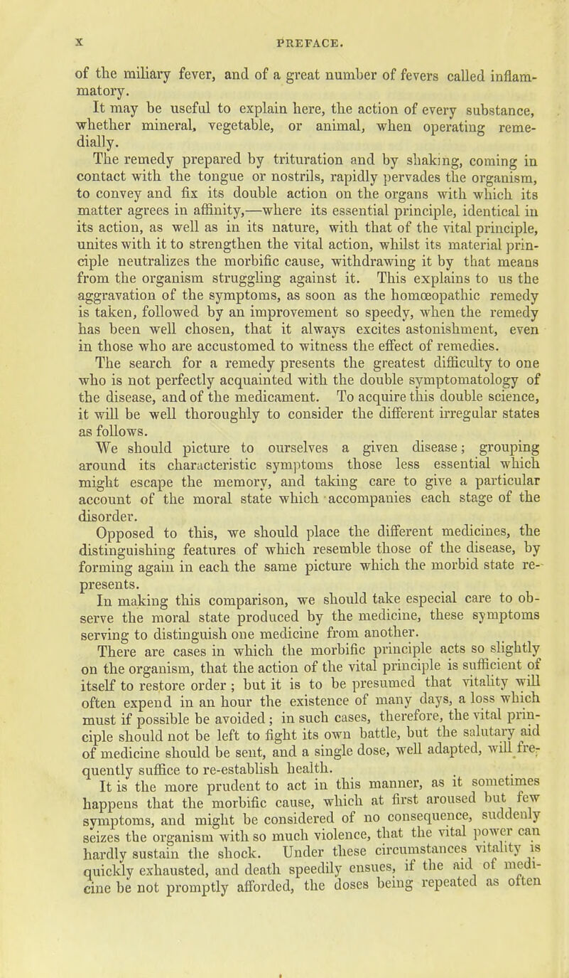 of the miliary fever, and of a great number of fevers called inflam- matory. It may be usefal to explain here, the action of every substance, whether mineral, vegetable, or animal, when operating reme- dially. The remedy prepared by trituration and by shaking, coming in contact with the tongue or nostrils, rapidly pervades the organism, to convey and fix its double action on the organs with which its matter agrees in affinity,—where its essential principle, identical in its action, as well as in its nature, with that of the vital principle, unites with it to strengthen the vital action, whilst its material prin- ciple neutralizes the morbific cause, withdrawing it by that means from the organism strugghng against it. This explains to us the aggravation of the symptoms, as soon as the homoeopathic remedy is taken, followed by an improvement so speedy, when the remedy has been well chosen, that it always excites astonishment, even in those who are accustomed to witness the effect of remedies. The search for a remedy presents the greatest difficulty to one who is not perfectly acquainted with the double symptomatology of the disease, and of the medicament. To acquire this double science, it will be well thoroughly to consider the different irregular states as follows. We should picture to ourselves a given disease; grouping around its characteristic symptoms those less essential which might escape the memory, and taking care to give a particular account of the moral state which accompanies each stage of the disorder. Opposed to this, we should place the different medicines, the distinguishing features of which resemble those of the disease, by forming again in each the same picture which the morbid state re- presents. In making this comparison, we should take especial care to ob- serve the moral state produced by the medicine, these symptoms serving to distinguish one medicine from another. There are cases in which the morbific principle acts so slightly on the organism, that the action of the vital principle is sufficient of itself to restore order ; but it is to be presumed that vitahty wiU often expend in an hour the existence of many days, a loss which must if possible be avoided; in such cases, therefore, the vital prin- ciple should not be left to fight its own battle, but the salutaiy aid of medicme should be sent, and a single dose, well adapted, will fre^ quently suffice to re-establish health. It is the more prudent to act in this manner, as it sometimes happens that the morbific cause, which at first aroused but few symptoms, and might be considered of no consequence, suddenly seizes the organism with so much violence, that the vital power can hardly sustain the shock. Under these circumstances vitahty is quickly exhausted, and death speedily ensues, if the aid of medi- cine be not promptly afforded, the doses being repeated as otten