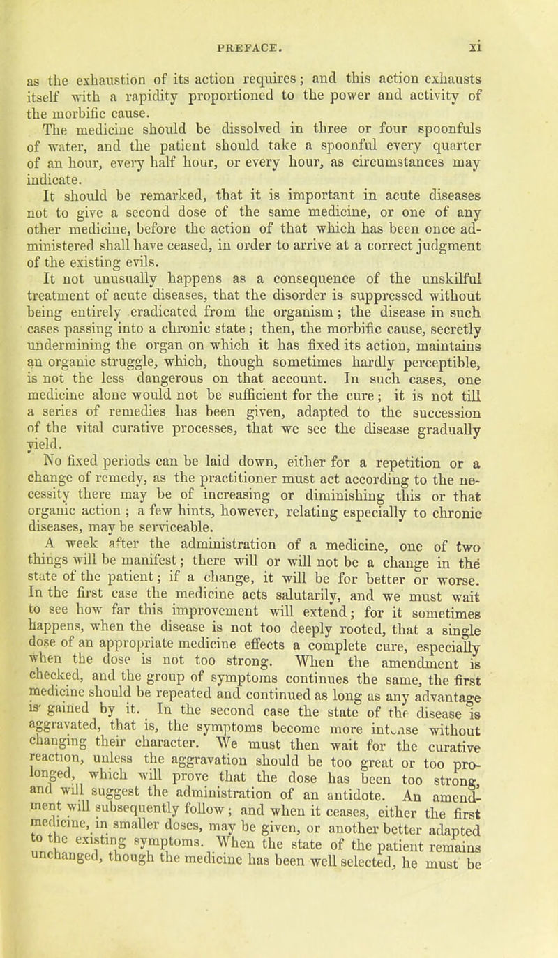 as the exhaustion of its action requires; and this action exhausts itself with a rapidity proportioned to the power and activity of the morbific cause. The medicine should be dissolved in three or four spoonfuls of water, and the patient should take a spoonful every quarter of an hour, every half hour, or every hour, as circumstances may indicate. It should be remarked, that it is important in acute diseases not to give a second dose of the same medicine, or one of any other medicine, before the action of that which has been once ad- ministered shall have ceased, in order to arrive at a correct judgment of the existing evils. It not unusually happens as a consequence of the unskilfui treatment of acute diseases, that the disorder is suppressed without being entirely eradicated from the organism; the disease in such cases passing into a chronic state; then, the morbific cause, secretly undermining the organ on which it has fixed its action, maintains an organic struggle, which, though sometimes hardly perceptible, is not the less dangerous on that account. In such cases, one medicine alone would not be sufficient for the cure; it is not tiU a series of remedies has been given, adapted to the succession of the vital curative processes, that we see the disease gradually yield. No fixed periods can be laid down, either for a repetition or a change of remedy, as the practitioner must act according to the ne- cessity there may be of increasing or diminishing this or that organic action ; a few hints, however, relating especially to chronic diseases, may be serviceable. A week after the administration of a medicine, one of two things will be manifest; there will or will not be a change in the state of the patient; if a change, it will be for better or worse. In the first case the medicine acts salutarily, and we must wait to see how far this improvement will extend; for it sometimes happens, when the disease is not too deeply rooted, that a single dose of an appropriate medicine effects a complete cure, especially when the dose is not too strong. When the amendment is checked, and the group of symptoms continues the same, the first medicine should be repeated and continued as long as any advantage 13' gamed by it. In the second case the state of thr disease is aggravated, that is, the symptoms become more intense without changing their character. We must then wait for the curative reaction, unless the aggravation should be too great or too pro- ionged, which will prove that the dose has been too strontr and will suggest the administration of an antidote. An amendl ment will subsequently follow ; and when it ceases, either the first medicine, in smaUer doses, may be given, or another better adapted 0 the existing symptoms. When the state of the patient remains unchanged, though the medicine has been well selected, he must be