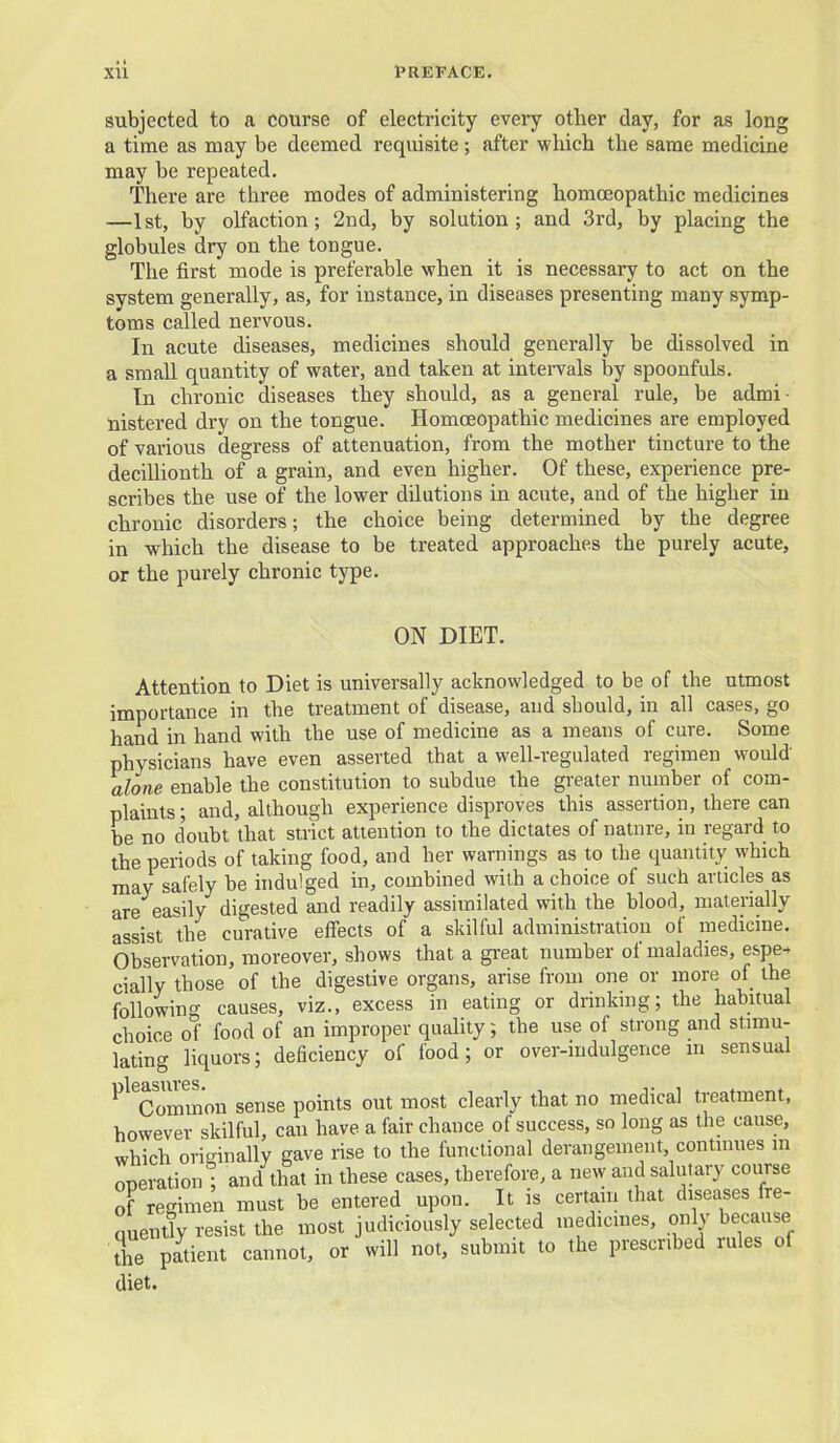 subjected to a course of electricity every other day, for as long a time as may be deemed requisite ; after which the same medicine may be repeated. There are three modes of administering homoeopathic medicines —1st, by olfaction; 2nd, by solution; and 3rd, by placing the globules dry on the tongue. The first mode is preferable when it is necessary to act on the system generally, as, for instance, in diseases presenting many symp- toms called nervous. In acute diseases, medicines should generally be dissolved in a small quantity of water, and taken at intervals by spoonfuls. In chronic diseases they should, as a general rule, be admi- nistered dry on the tongue. Homoeopathic medicines are employed of various degress of attenuation, from the mother tincture to the decillionth of a grain, and even higher. Of these, experience pre- scribes the use of the lower dilutions in acute, and of the higher in chronic disorders; the choice being determined by the degree in which the disease to be treated approaches the purely acute, or the purely chronic type. ON DIET. Attention to Diet is universally acknowledged to be of the utmost importance in the treatment of disease, and should, in all cases, go hand in hand with the use of medicine as a means of cure. Some physicians have even asserted that a well-regulated regimen would alone enable the constitution to subdue the greater number of com- plaints ; and, although experience disproves this assertion, there can be no doubt that strict attention to the dictates of natnre, in regard to the periods of taking food, and her warnings as to the quantity which may safely be hidulged in, combined with a choice of such articles as are easily digested and readily assimilated with the bloorl, nialerially assist the curative effects of a skilful administration of medicine. Observation, moreover, shows that a gi-eat number of maladies, espe- cially those of the digestive organs, arise from one or more of the following causes, viz., excess in eating or drinkmg; the habuual choice of food of an improper quality; the use of strong and stimu- lating liquors; deficiency of food; or over-indulgence in sensual ^^^^Common sense points out most clearly that no medical treatment, however skilful, can have a fair chance of success, so long as the cause, which originally gave rise to the functional derangement, continues m oneration • and that in these cases, therefore, a new and salutary course of regimen must be entered upon. It is certain that diseases fre- nuently resist the most judiciously selected medicmes, only because the patient cannot, or will not, submit to the prescribed rules of diet.