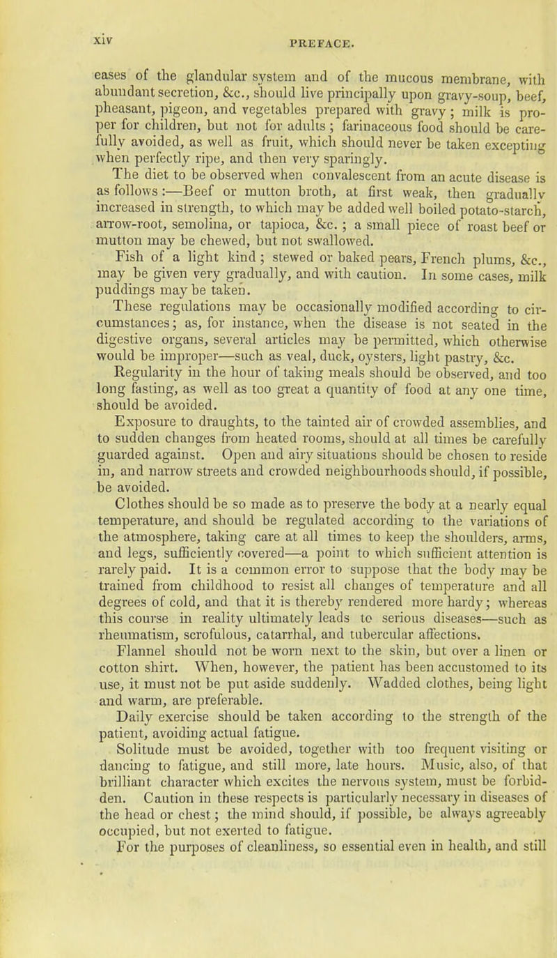 PREFACE. eases of the glandular system and of the mucous membrane, with abundant secretion, &c., should live princiijally upon gravy-soup, beef, pheasant, jjigeon, and vegetables prepared with gravy; milk is pro- per for children, but not for adults ; farinaceous food should be care- fully avoided, as well as fruit, which should never be taken excepting when perfectly ripe, and then very sparingly. The diet to be observed when convalescent from an acute disease is as follows :—Beef or mutton broth, at first weak, then gradually increased in strength, to which maybe added well boiled potato-starch, arrow-root, semolina, or tapioca, &c. ; a small piece of roast beef or mutton may be chewed, but not swallowed. Fish of a light kind; stewed or baked pears, French plums, &c., may be given very gradually, and with caution. In some cases, milk puddings maybe taken. These regulations may be occasionally modified according to cir- cumstances ; as, for instance, when the disease is not seated in the digestive organs, several articles may be permitted, which otherwise would be improper—such as veal, duck, oysters, light pastry, &c. Regularity in the hour of taking meals should be observed, and too long fasting, as well as too great a quantity of food at any one time, should be avoided. Exposure to draughts, to the tainted air of crowded assemblies, and to sudden changes from heated rooms, should at all times be carefully guarded against. Open and airy situations should be chosen to reside in, and narrow streets and crowded neighbourhoods should, if possible, be avoided. Clothes should be so made as to preserve the body at a nearly equal temperature, and should be regulated according to the variations of the atmosphere, taking care at all times to keep tlie shoulders, arms, and legs, sufficiently covered—a point to which sufficient attention is rarely paid. It is a common error to suppose that the body may be trained from childhood to resist all changes of temperature and all degrees of cold, and that it is thereby rendered more hardy; whereas this course in reality ultimately leads to serious diseases—such as rheumatism, scrofulous, catarrhal, and tubercular affections. Flannel should not be worn next to the skin, but over a linen or cotton shirt. When, however, the patient has been accustomed to its use, it must not be put aside suddenly. Wadded clothes, being light and warm, are preferable. Daily exercise should be taken according to the strength of the patient, avoiding actual fatigue. Solitude must be avoided, together with too frequent visiting or dancing to fatigue, and still more, late hours. Music, also, of that brilliant character which excites the nervous system, must be forbid- den. Caution in these respects is particularly necessary in diseases of the head or chest; the mind should, if possible, be always agi-eeably occupied, but not exerted to fatigue. For the purposes of cleanliness, so essential even in health, and still