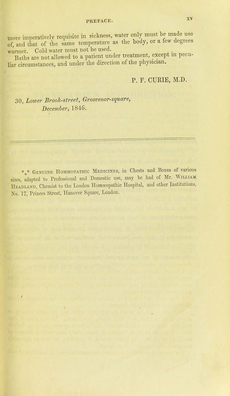 more imperatively requisite in sickness, water only must inade nge of, and that of the same temperature as the body, or a few degrees wanner. Cold water must not be used. Baths are not allowed to a patient under treatment, except m pecu- liar circumstances, and under the direction of the physician. P. F. CURIE, M.D. 30, Lower Brook-street, Grosvenor-square, December, 1846. *^* Genuine Homoeopathic Medicines, in Chests and Boxes of various sizes, adapted to Professional and Domestic use, may be had of Mr. William Headland, Chemist to the London HomcEopathic Hospital, and other Institutions, No. 17, Princes Street, Hanover Squai-e, London.
