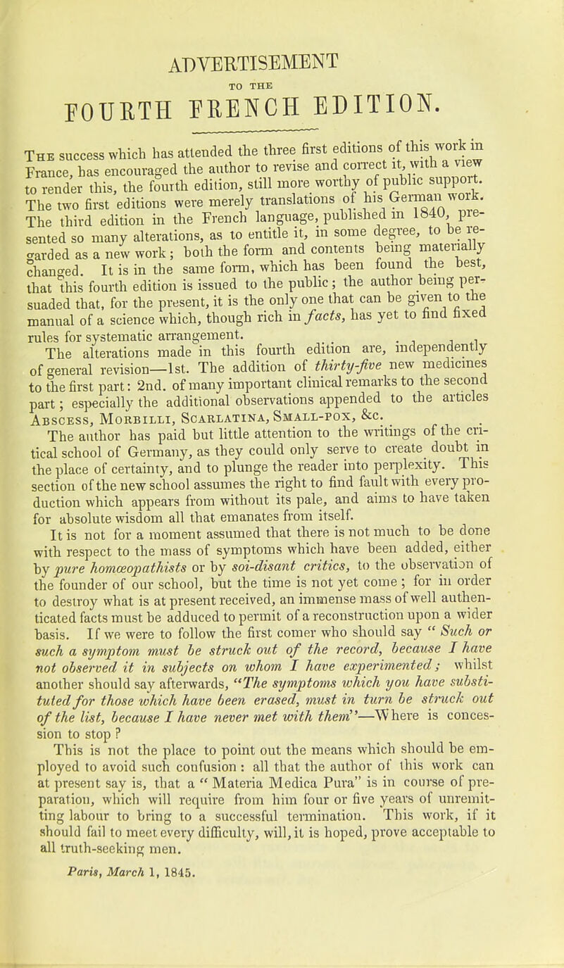 ADVERTISEMENT TO THE POUUTH PRENCH EDITION. The success which has attended the three first editions of Ais work in France, has encouraged the author to revise and correct it with a view to render this, the fourth edition, still more worthy of public support. The two first editions were merely translations of German work. The third edition in the French language, published m lb4U, pre- sented so many alterations, as to entitle it, in some degree, to be re- aarded as a new work; both the form and contents bemg matenally chan-ed. It is in the same form, which has been found the best, that this fourth edition is issued to the public; the author bemg per. suaded that, for the present, it is the only one that can be given to the manual of a science which, though rich \n facts, has yet to find faxed rules for systematic arrangement. The alterations made in this fourth edition are, independently of-general revision—1st. The addition of thirty-five new medicines to the first part: 2nd. of many important clinical remarks to the second part; especially the additional observations appended to the articles Abscess, Morbilli, Scarlatina, Small-pox, &c. The author has paid but little attention to the writings of the cri- tical school of Germany, as they could only serve to create doubt in the place of certainty, and to plunge the reader into peri^lexity. This section of the new school assumes the right to find fault with every pro- duction which appears from without its pale, and aims to have taken for absolute wisdom all that emanates from itself. It is not for a moment assumed that there is not much to be done with respect to the mass of symptoms which have been added, either by pure homceopathists or by soi-disant critics, to the observation of the founder of our school, but the time is not yet come ; for in order to destroy what is at present received, an immense mass of well authen- ticated facts must be adduced to permit of a reconstruction upon a wider basis. If we were to follow the first comer who should say  Such or such a symptom must he struck out of the record, because J have not observed it in subjects on whom I have experimented; whilst another should say afterwards, The symptoms which you have substi- tuted for those which have been erased, must in turn be struck out of the list, because I have never met with them—Where is conces- sion to stop ? This is not the place to point out the means which should be em- ployed to avoid such confusion : all that the author of this work can at present say is, that a  Materia Medica Pura is in course of pre- paration, which will require from him four or five years of unremit- ting labour to bring to a successful termination. This work, if it should fail to meet every difficulty, will, it is hoped, prove acceptable to all truth-seeking men.