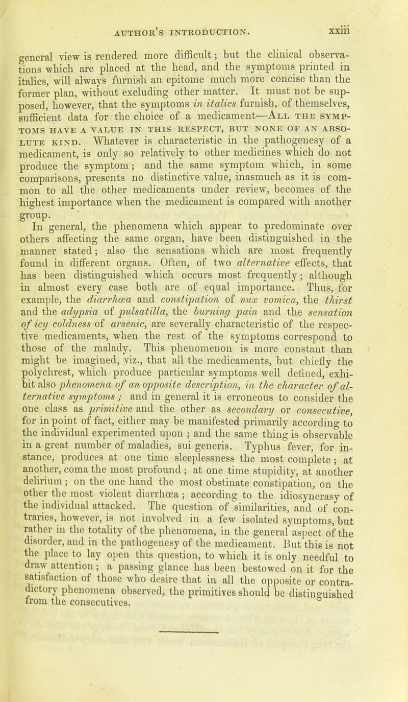 general view is rendered more difficult; but the clinical observa- tions which are placed at the head, and the symptoms printed in italics, -will always furnish an epitome much more concise than the former plan, without excluding other matter. It must not be sup- posed, however, that the symptoms in italics furnish, of themselves, sufficient data for the choice of a medicament—All the symp- toms HAVE A VALUE IN THIS RESPECT, BUT NONE OF AN ABSO- LUTE KIND. Whatever is characteristic in the pathogenesy of a medicament, is only so relatively to other medicines which do not produce the symptom; and the same symptom which, in some comparisons, presents no distinctive value, inasmuch as it is com- mon to all the other medicaments under review, becomes of the highest importance when the medicament is compared with another In general, the phenomena which appear to predommate over others affecting the same organ, have been distinguished in the manner stated; also the sensations which are most frequently found in different organs. Often, of two alternative effects, that has been distinguished which occurs most frequently; although in almost every case both are of equal importance. Thus, for example, the diarrhoea and constipation of nux vomica, the thirst and the adypsia of Pulsatilla, the burning pain and the sensation of icy coldness of arsenic, are severally characteristic of the respec- tive medicaments, when the rest of the symptoms correspond to those of the malady. This phenomenon is more constant than might be imagined, viz., that all the medicaments, but chiefly the polychrest, which produce particular symptoms well defined, e^i- \Ai phenomena of an opposite description, in the character of al- ternative symptoms ; and in general it is erroneous to consider the one class as primitive and the other as secondary or consecutive, for in point of fact, either may be manifested primarily according to the individual experimented upon ; and the same thing is observable in a great number of maladies, sui generis. Typhus fever, for in- stance, produces at one time sleeplessness the most complete; at another, coma the most profound ; at one time stupidity, at another deluium; on the one hand the most obstinate constipation, on the other the most violent diarrhoea ; according to the idiosyncrasy of the individual attacked. The question of similarities, and of con- traries, however, is not involved in a few isolated symptoms, but rather in the totaUty of the phenomena, in the general asjject of the disorder, and in the pathogenesy of the medicament. But this is not the place to lay open this question, to which it is only needful to draw attention; a passing glance has been bestowed on it for the satisfaction of those who desire that in all the opposite or contra- dictory phenomena observed, the primitives should be distinguished irom the consecutives.