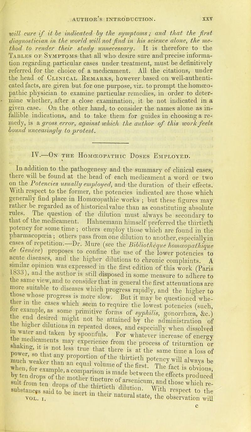 toill cure if it be indicated by the symptoms; and that the first diagnostician in the world will not find in his science alone, the me- thod to render their study unnecessary. It is therefore to the Tables of Symptoms that all who desire sure and precise informa- tion regarding particular cases under treatment, must be definitively referred for the choice of a medicament. AU the citations, under the head of Clinical Remarks, however based on well-authenti- cated facts, are given but for one purpose, viz. to prompt the homoeo- pathic physician to examine particular remedies, in order to deter- mine whether, after a close examination, it be not indicated in a given case. On the other hand, to consider the names alone as in- falhble indications, and to take them for guides in choosing a re- medy, is a gross error, against which the author of this work feels bound unceasingly to protest. IV.—On the Homosopathic Doses Employed. In addition to the pathogenesy and the summary of chnical cases, there will be found at the head of each medicament a word or two on the Potencies usually employed, and the duration of their effects. With respect to the former, the potencies indicated are those which generally find place in Homoeopathic works ; but these figures may rather be regarded as of historical value than as constituting absolute rules. The question of the dilution must always be secondary to that of the medicament. Hahnemann himself preferred the thirtieth potency for some time ; others employ those which are found in the pharmacopeia; others pass from one dilution to another, especially in cases of repetition.—Dr. Mure (see the Bibliotheque homceopathique de Geneve) proposes to confine the use of the lower potencies to acute diseases, and the higher dilutions to chronic complaints. A similar opinion was expressed in the first edition of this work (Paris V666), and the author is still disposed in some measure to adhere to the same view, and to consider that in general the first attenuations are more suitable to diseases which progress rapidly, and the higher to those whose progress is more slow, But it mav be questioned whe- tner m the cases which seem to require the lowest potencies (such, tor example, as some primitive forms of syphilis, gonorrhoea, &c.) iT*^ '^^'^ ^t'^^i^ed by the administration of tne higher dilutions in repeated doses, and especially when dissolved tL rT spoonfuls. For whatever increase of energy sh.kTn?^''' .T^'y experience from the process of trituration or power ^:n t;% ^^^^ -^''^ '^^^ time a loss of ;tnt;ro7ir;Sur ■suit from ten drops of the tS??i ^^.fi''^^'^^'™' those which re- «ubstauc,s said o^^Tnen in tb Z^,'- ^''^ '''P''' to the VOL. I. ^^'^^ ^tural state, the observation wiU c