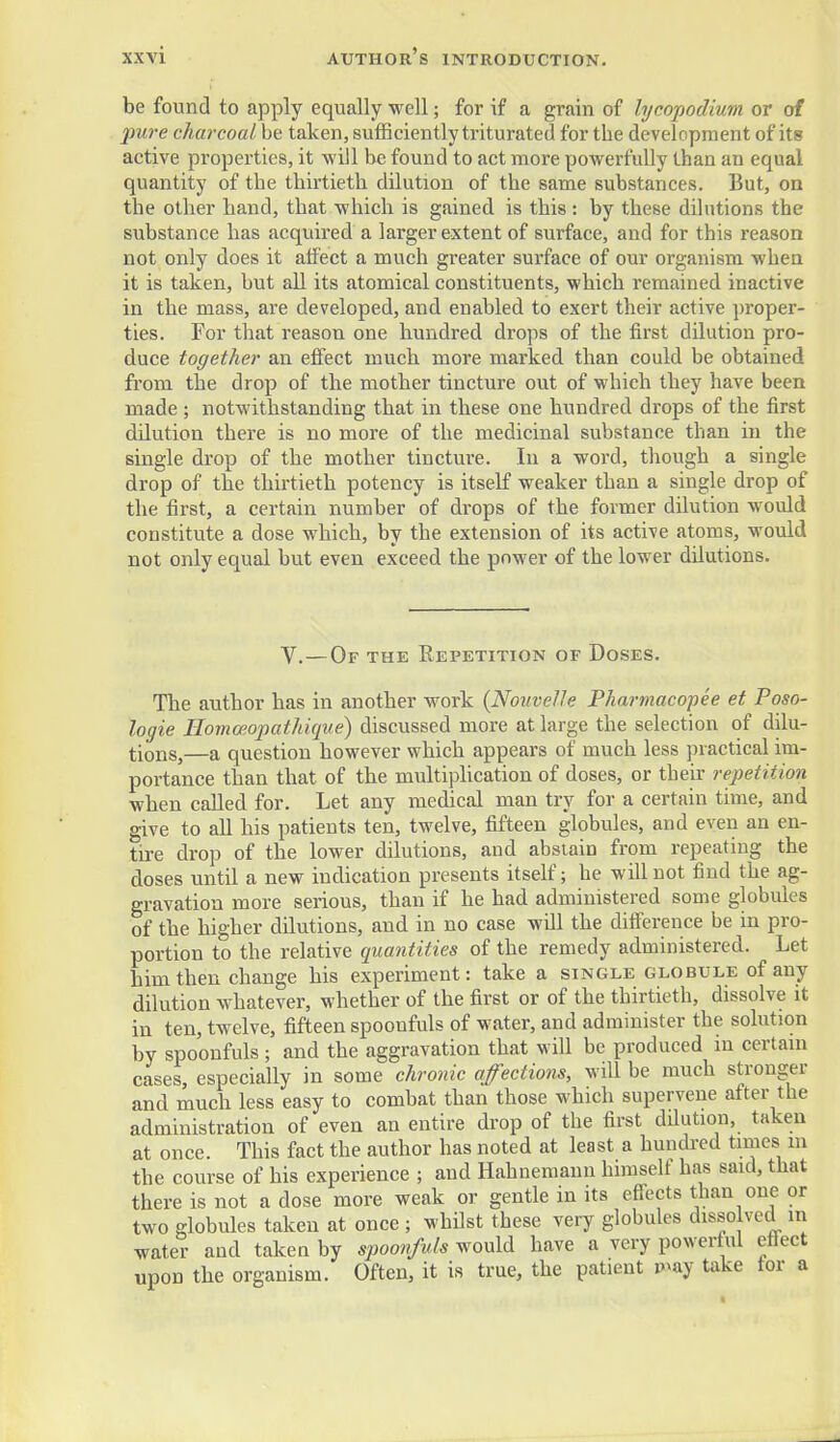 be found to apply equally well; for if a grain of bjcopodium or of pure charcoal be taken, sufficiently triturated for the development of its active properties, it will be found to act more powerfully than an equal quantity of the thirtieth dilution of the same substances. But, on the other hand, that which is gained is this : by these dilutions the substance has acquired a larger extent of surface, and for this reason not only does it atfect a much greater surface of our organism when it is taken, but all its atomical constituents, which remained inactive in the mass, are developed, and enabled to exert their active proper- ties. For that reason one hundred drops of the first dilution pro- duce together an effect much more marked than could be obtained from the drop of the mother tincture out of which they have been made ; notwithstanding that in these one hundred drops of the first dilution there is no more of the medicinal substance than in the single drop of the mother tincture. In a word, though a single drop of the thirtieth potency is itself weaker than a single drop of the first, a certain number of drops of the former dilution would constitute a dose which, by the extension of its active atoms, would not only equal but even exceed the power of the lower dilutions. V.—Of the Eepetition of Doses. The author has in another work {Nouvelh Pharmacopee et Poso- logie Hommopathique) discussed more at large the selection of dilu- tions,—a question however which appears of much less practical im- portance than that of the multiphcation of doses, or their repetition when called for. Let any medical man try for a certain time, and give to all his patients ten, twelve, fifteen globules, and even an en- tire drop of the lower dilutions, and abstain from repeating the doses until a new indication presents itself; he will not find the ag- gravation more serious, than if he had administered some globules of the higher dilutions, and in no case will the ditference be in pro- portion to the relative quantities of the remedy administered. Let him then change his experiment: take a single globule of any dilution whatever, whether of the first or of the thirtieth, dissolve it in ten, twelve, fifteen spoonfuls of water, and administer the solution by spoonfuls ; and the aggravation that will be produced iu certain cases, especially in some chronic affections, will be much stronger and much less easy to combat than those which supervene after the administration of even an entire drop of the first dilution, taken at once. This fact the author has noted at least a hundred tiraes in the course of his experience ; and Hahnemann himself has said, that there is not a dose more weak or gentle in its effects than one or two globules taken at once ; whilst these very glohules disso ved in water and taken by spoonfuls would have a very powerful efl-ect upon the organism. Often, it is true, the patient r»vay take tor a