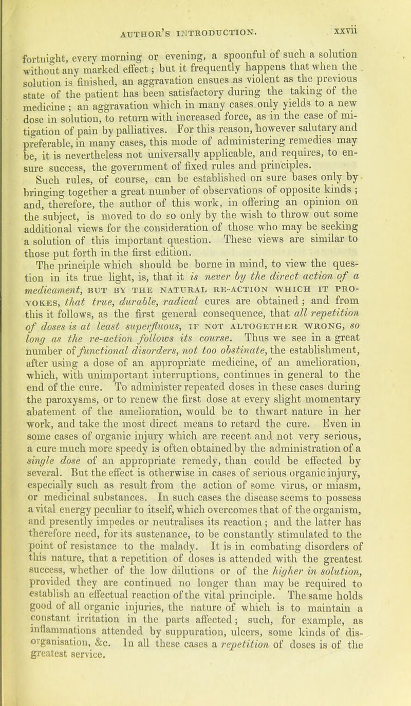 fortuio-ht, every morning or evening, a spoonful of such a solution without any marked effect; but it frequently happens that when the solution is finished, an aggravation ensues as violent as the previous state of the patient has been satisfactory during the taking of the medicine ; an aggravation which in many cases only yields to a new- dose in solution, to return with increased force, as in the case of mi- tigation of pain by palUatives. For this reason, however salutary and preferable, in many cases, this mode of administering remedies may be, it is nevertheless not universally appKcable, and requires, to en- sure success, the government of fixed rules and principles. Such rules, of course, can be established on sure bases only by brino-ing together a great number of observations of opposite kinds ; and,''therefore, the author of this work, in offering an opinion on the subject, is moved to do so only by the wish to throw out some additional views for the consideration of those who may be seeking a solution of this important question. These views are similar to those put forth in the first edition. The principle which should be borne in mind, to view the ques- tion in its true Hght, is, that it is never by the direct action of a medicament, but by the natural re-action which it pro- vokes, that true, durable, radical cures are obtained; and from this it follows, as the first general consequence, that all repetition of doses is at least superfluous, if not altogether wrong, so long as the re-action follows its course. Thus we see in a great number oi functional disorders, not too obstinate, the establishment, after using a dose of an appropriate medicine, of an amelioration, which, with unimportant interruptions, continues in general to the end of the cure. To administer repeated doses in these cases during the paroxysms, or to renew the first dose at every sUght momentary abatement of the amelioration, would be to thwart nature in her work, and take the most direct means to retard the cure. Even in some cases of organic injury which are recent and not very serious, a cure much more speedy is often obtained by the administration of a single dose of an appropriate remedy, than could be effected by several. But the effect is otherwise in cases of serious organic injury, especially such as result from the action of some virus, or miasm, or medicinal substances. In such cases the disease seems to possess a vital energy peculiar to itself, which overcomes that of the organism, and presently impedes or neutralises its reaction; and the latter has therefore need, for its sustenance, to be constantly stimulated to the point of resistance to the malady. It is in combating disorders of this nature, that a repetition of closes is attended with the greatest success, whether of the low dilutions or of the higher in solution, provided they are continued no longer than may be required to establish an effectual reaction of the vital principle. The same holds good of all organic injuries, the nature of which is to maintain a constant irritation in the parts affected; such, for example, as inflammations attended by suppuration, ulcers, some kinds of dis- organisation, &c. In all these cases a repetition of doses is of the greatest service.