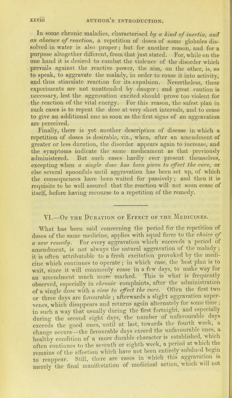 In some chronic maladies, characterised by a kind of inertia, and an absence of reaction, a repetition of doses of some globules dis- solved in water is also proper; but for another reason, and for a purpose altogether different, from that just stated. For, while on the one hand it is desired to combat the violence of the disorder which prevails against the reactive power, the aim, on the other, is, so to speak, to aggravate the malady, in order to rouse it into activity, and thus stimulate reaction for its expulsion. Nevertheless, these experiments are not unattended by danger; and great caution is necessary, lest the aggravation excited should prove too violent for the reaction of the vital energy. For this reason, the safest plan in such cases is to repeat the dose at very short intervals, and to cease to give an additional one as soon as the first signs of an aggravation are perceived. Finally, there is yet another description of disease in which a repetition of doses is desu'able, viz., when, after an amendment of greater or less duration, the disorder appears again to increase, and the symptoms indicate the same medicament as that previously administered. But such cases hardly ever present themselves, excepting when a single dose has been given to effect the cure, or else several spoonfuls until aggravation has been set up, of which the consequences have been waited for passively; and then it is requisite to be well assured that the reaction will not soon cease of itself, before having recourse to a repetition of the remedy. VI.—Or THE Duration of Effect of the Medicines. What has been said concerning the period for the repetition of doses of the same medicine, apjjhes with equal force to the choice of a new remedy. For every aggravation which succeeds a period of amendment, is not always the natural aggravation of the malady ; it is often attributable to a fresh excitation provoked by the medi- cine which continues to operate ; in which case, the best plan is to wait, since it will commonly cease in a few days, to make way for an amendment much more marked. This is what is frequently observed, especiallv in chronic complaints, after the administration of a sine;le dose with a view to effect the cure. Often the first two or three days are favourable ; afterwards a sligbt aggravation super- venes, which disappears and returns again alternately for some time ; in such a way that usually during the first fortnight, and especially during the second eight days, the number of unfavourable days exceeds the good ones, until at last, towards the fourth week, a change occurs—the favourable days exceed the unfavourable ones, a healthy condition of a more durable character is established, which often continues to the seventh or eighth week, a period at ^vhich the remains of the alFection which have not been entirely subdued begin to reappear. Still, there are cases in which this aggravation is merely the final manifestation of medicinal action, which will not