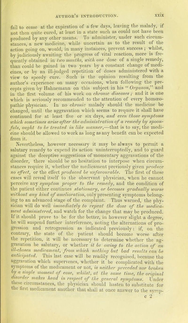 fail to cease at tlie expiration of a few days, leaving the malady, if not then quite cured, at least in a state such as could not have been produced by any other means. To administer, under such circum- stances, a new medicine, while uncertain as to the result of the action going on, would, in many instances, prevent success ; whilst, by judiciously awaiting the progress of vital reaction, more is fre- quently obtained in two 7no7iths, with one dose of a single remedy, than could be gained in two years by a constant change of medi- cines, or hy an ill-judged repetition of doses administered with a Aaew to speedy cure. Such is the opinion resulting from the author's experience on many occasions, when following the pre- cepts given by Hahnemann on this subject in his  Organon, and in the first volume of his work on chronic diseases j and it is one which is seriously recommended to the attention of every homoeo- pathic physician. In no chronic malady should the medicine be changed, untU the aggravation which seems to requn-e it shall have continued for at least five or six days, and even those symptoms tchich sometimes arise after the administration of a rem.edy by spoon- fuls, ought to he treated in like manner,—that is to say, the medi- cine should be allowed to work as long as any benefit can be expected from it. Nevertheless, however necessary it may be always to permit a salutary remedy to expend its action uninterruptedly, and to guard against the deceptive suggestions of momentary aggravations of the disorder, there should be no hesitation to interpose when circum- stances require it, whether the medicament previously given produce no effect, or the efiect produced he unfavourable. The first of these cases will reveal itself to the observant physician, when he cannot perceive any symptom proper to the remedy, and the condition of the patient either continues stationary, or becomes gradually worse vnthout any kind of amelioration, only presenting symptoms belong- ing to an advanced stage of the complaint. Thus warned, the phy- sician will do well immediately to repeat the dose of the medica- ment administered, and watch for the change that may be produced. If it should prove to be for the better, in however shght a degree, he -will suspend further interference, noting the alternations of pro- gression and retrogression as indicated previously: if, on the contrary, the state of the patient should become worse after the repetition, it will be necessary to determine whether the ag- gravation be salutary, or whether it be owing to the action of an ill-chosen medicament, from which nothing but had residts can be anticipated. This last case will be readily recognised, because the aggravation which supervenes, whether it be comphcated with the symptoms of the medicament or not, is neither preceded nor broken by a single moment of ease, ivhilst, at the same time, the original disorder makes head in respect of the general symptoms. Under these circumstances, the physician should hasten to substitute for the first medicament another that shall at once answer to the symp- c 2