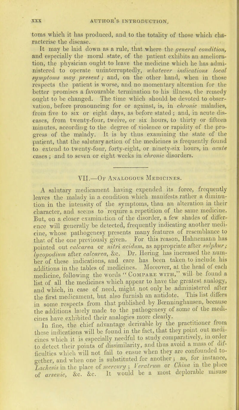 toms which it has produced, and to the totality of those wliich cha- racterise the disease. Tt may be laid down as a rule, that where the general condition, and especially the moral state, of the patient exhibits an ameliora- tion, the physician ought to leave the medicine which he has admi- nistered to operate uninterruptedly, whatever indications local symptoms may present; and, on the other hand, when in those respects the patient is worse, and no momentary alteration for tlie better promises a favourable termination to his illness, the remedy ought to be changed. The time which should be devoted to obser- vation, before pronouncing for or against, is, in chronic maladies, from five to six or eight days, as before stated ; and, in acute dis- eases, from twenty-four, twelve, or six hours, to thirty or fifteen minutes, according to the degree of violence or rapidity of the pro- gress of the malady. It is by thus examining the state of the patient, that the salutary action of the medicines is frequently found to extend to twenty-four, forty-eight, or ninety-six hours, in acute cases ; and to seven or eight weeks in chronic disorders. VII.—Of ANAI.OGOUS Medicines. A salutary medicament having expended its force, frequently leaves the malady in a condition which manifests rather a diminu- tion in the intensity of the symptoms, than an alteration in their character, and seems to require a repetition of the same medicine. But, on a closer examination of the disorder, a few shades of differ- ence will generally be detected, frequently indicating another medi- cine, whose pathogenesy presents many features of resemblance to that of the one previously given. For this reason, Hahnemann has pointed out calcarea or nitri acidum, as appropriate after sulphur; lycopodium after calcarea, &c. Dr. Heriug has increased the num- ber of these indications, and care has been taken to include his additions in the tables of medicines. Moreover, at the head of each medicine, following the words  Compare with, will be found a list of all the medicines which appear to have the greatest analogy, and which, in case of need, might not only be administered after the first medicament, but also furnish an antidote. This hst difiers in some respects from that published by Bcenninghausen, because the additions laiely made to the pathogenesy of some of the medi- cines have exhibited their analogies more clearly. In fine, the chief advantage derivable by the practitioner from these indications will be found in the fact, that they point out meai- cines which it is especially needful to study comparatively, in order to detect tlicir points of dissimilarity, and thus avoid a mass of dir- ficulties which will not fail to ensue when they are confounded to- gether, and when one is substituted for another ; as, for instance. Xaf/zesz.? in the place of w/eyc»ry ; Veratrum or China in the place of arsenic, &c. &c. It would be a most deplorable misuse