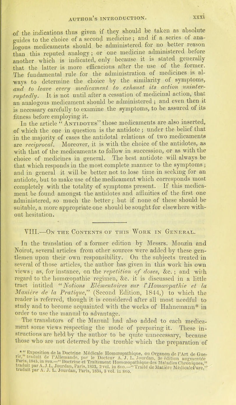 of the indications thus given if they should be taken as absolute guides to the choice of a second medicine; and if a series of ana- logous mecUcaments should be administered for no better reason than this reputed analogy; or one medicine administered before another which is indicated, only because it is stated generally that the latter is more efficacious after the use of the former. The fundamental rule for the administration of medicines is al- ways to determine the choice by the similarity of symptoms, and to leave every medicament to exhaust its action miinter- niptedly. It is not until after a cessation of medicinal action, that an analogous medicament should be administered ; and even then it is necessary carefully to examine the symptoms, to be assured of its litness before employing it. In the article  Antidotes those medicaments are also inserted, of which the one in question is the antidote ; under the belief that in the majority of cases the antidotal relations of two medicaments are reciprocal. Moreover, it is with the choice of the antidotes, as with that of the medicaments to follow in succession, or as with the choice of medicines in general. The best antidote will always be that which responds in the most complete manner to the symptoms; and in general it will be better not to lose time in seeking for an antidote, but to make use of the medicament which corresponds most completely with the totality of symptoms present. If this medica- ment be found amongst the antidotes and affinities of the first one administered, so much the better; but if none of these should be suitable, a more appropriate one should be sought for elsewhere with- out hesitation. VIII.—On the Contents of this Work in General. In the translation of a former edition by Messrs. Mouzin and Noirot, several articles from other sources were added by these gen- tlemen upon their own responsibility. On the subjects treated in several of those articles, the author has given in this work his own views; as, for instance, on the repetition of doses, Sec.; and with regard to the homoeopathic regimen, &c. it is discussed in a little tract intitled Notions Elementaires sur 1'Ilomoeopathie et la Maniere de la Pratique, (Second Edition, 1844,) to which the reader is referred, though it is considered after all most needful to study and to become acquainted with the works of Hahnemann* in order to use the manual to advantage. The translators of the Manual had also added to each medica- ment some views respecting the mode of preparing it. These in- structions are held by the author to be quite unnecessary, because those who are not deterred by the trouble which the preparation of *  Exposition de la Doctrine Mddicale Homoeopathiqne, on Orpanon de I'Art de Giie- rir, tradmt de rAUeinande, piir le Dootcur A. J. L. .Iniii daii, He edition niiRinenti'e Fans. 184;i, m Rvo.— Jjoetrine et Traiteinent HoniceopatliiqucMles Maladies Clironiqnes, tiacluit par A. J. L. Jouidan, Pans, 1831, 3 vol. in 8vo.