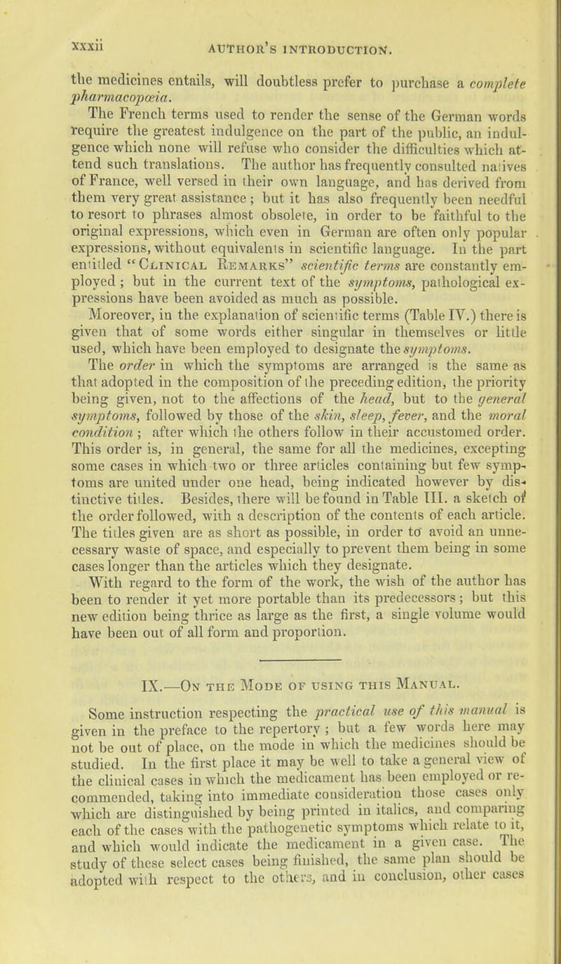 the medicines entails, will doubtless prefer to purchase a complete j)harmacopoeia. The French terms used to render the sense of the German words require the greatest indulgence on the part of the public, an indul- gence which none will refuse who consider the difficulties which at- tend such translations. The author has frequently consulted naiives of France, well versed in iheir own language, and has derived from them very great assistance ; but it has also frequently been needful to resort to phrases almost obsolete, in order to be faithful to the original expressions, which even in German are often only popular expressions, without equivalents in scientific language. In the part entitled Clinical Remarks scientific terms are constantly em- ployed ; but in the current text of the STjmptoms, pathological ex- pressions have been avoided as much as possible. Moreover, in the explanation of scientific terms (Table IV.) there is given that of some words either singular in themselves or little used, which have been employed to designate the si/mptoms. The order in which the symptoms are arranged is the same as that adopted in the composition of the preceding edition, the priority being given, not to the affections of the head, but to the genera/ symptoms, followed by those of the sJcin, sleep, fever, and the moral condition ; after which the others follow in their accustomed order. This order is, in general, the same for all the medicines, excepting some cases in which two or three articles containing but few symp- toms are united under one head, being indicated however by dis-> tinctive titles. Besides, there will be found in Table III. a sketch o^ the order followed, wiih a description of the contents of each article. The titles given are as short as possible, in order to' avoid an unne- cessary waste of space, and especially to prevent them being in some cases longer than the articles which they designate. With regard to the form of the work, the wish of the author has been to render it yet more portable than its predecessors; but this new edition being thrice as large as the first, a single volume would have been out of all form and proportion. IX.—On the Mode of using this Manual. Some instruction respecting the practical use of this manual is given in the preface to the repertory ; but a few words here may not be out of place, on the mode in which the medicines should be studied. In the first place it may be well to take a general view of the chuical cases in which the medicament has been employed or re- commended, taking into immediate consideration those cases only which ai-e distinguished by being printed in italics, and comparing each of the cases with the pathogenetic symptoms which relate to it, and which woidd indicate the medicament in a given case. The study of these select cases being finished, the same plan should be adopted with respect to the otixers, and in conclusion, other cases