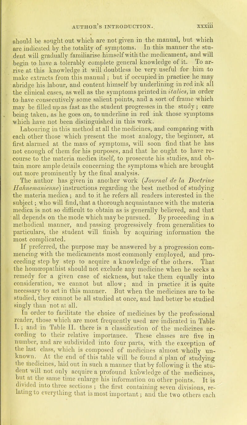 should be sought out which are not given in the manual, but which are iudicnted by the totahty of sym]jtoms. In this manner the stu- dent will gradually faraiharise himself with the medicament, and will begin to have a tolerably complete general knowledge of it. To ar- rive at this knowledge it will doubtless be very useful for him to make extracts from this manual; but if occupied in practice he may abridge his labour, and content himself by underhning in red ink all the cKnical cases, as well as the symptoms printed in italics, in order to have consecutively some salient points, and a sort of frame which may be filled up as fast as the student progresses in the study ; care beiug taken, as he goes on, to underline in red ink those symptoms which have not been distinguished in this work. Labouring in this method at all the medicines, and comparing with each other those which present the most analogy, the beginner, at first alarmed at the mass of symptoms, will soon find that he has not enough of them for his purposes, and that he ought to have re- course to the materia medica itself, to prosecute his studies, and ob- tain more ample details concerning the symptoms which are brought out more prominently by the final analysis. The author has given in another work {Journal de la Doctrine Hahnemanienne) instructions regarding the best method of studying the materia medica; and to it he refers all readers interested in the subject; who will find, that a thorough acquaintance with the materia medica is not so difficult to obtain as is generally believed, and that all depends on the mode which may be pursued. By proceeding in a methodical manner, and passing progressively from generalities to particulars, the student will finish by acquiring information the most complicated. If preferred, the purpose may be answered by a progression com- mencing with the medicaments most commonly employed, and pro- ceeding step by step to acquire a knowledge of the others. That the homceopathist should not exclude any medicine when he seeks a remedy for a given case of sickness, but lake them equally into consideration, we cannot but allow; and in practice it is quite necessary to act in this manner. But when the medicines are to be studied, they cannot be all studied at once, and had better be studied singly than not at all. In order to facilitate the choice of medicines by the professional reader, those which are most frequently used are indicated in Table I.; and in Table II. there is a classification of the medicines ac- cording to their relative importance. These classes are five in number, and are subdivided into four parts, with the exception of the last class, which is composed of medicines almost wholly un- known. At the end of this table will be found a plan of studying the medicines, laid out in such a manner that by following it the stu- dent will not only acquire a profound knowledge of the medicines, but at the same time enlarge his information on other points. It is divided mto three sections ; the first containing seven divisions, rc- latmgto everything that is most important; and the two others each