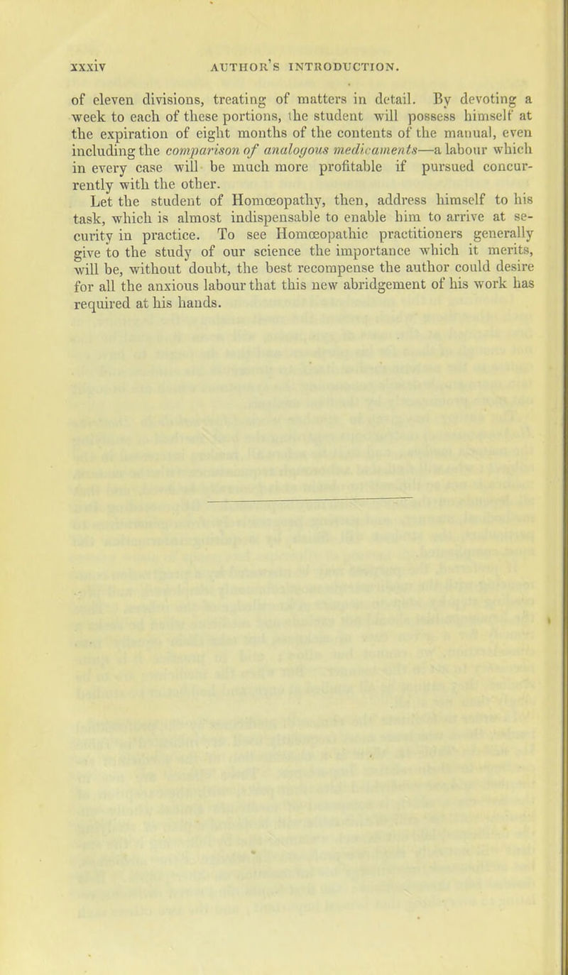 of eleven divisions, treating of matters in detail. By devoting a week to each of these portions, ihe student will possess himself at the expiration of eight months of the contents of the manual, even mcluding the comparison of analoc/ous medieaments—a labour which in every case will be much more profitable if pursued concur- rently with the other. Let the student of Homojopathy, then, address himself to his task, which is almost indispensable to enable him to arrive at se- curity in pi-actice. To see Homosopathic practitioners generally give to the study of our science the importance which it merits, wiU be, without doubt, the best recompense the author could desire for all the anxious labour that this new abridgement of his work has required at his hands.