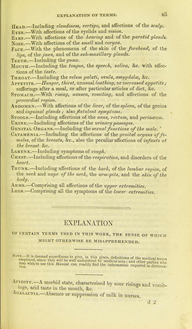 Head.—Including cloudiness, vertigo, and affections of the scalp. Eyes.—With aflections of the eyehds and vision. Ears.—With affections of the hearing and oi parotid glands. Nose.—With affections of the smell and coryza. Face.—With the phenomena of the skin of the forehead, of the lips, of t\i&jaws, and of the sub-maxillary glands. Teeth.—Including the. gums. Mouth.—Including the tongue, the speech, saliva, &c. with affec- tions of the taste. Throat.—Including the velum palati, uvula, amygdalce, &c. Appetite.—Hunger, thirst, unusual loathing, or increased appetite; sufferings after a meal, or after particular articles of diet, &c. Stomach.—With rising, nausea, vomiting, and affections of the 2}recordial region. Abdomen.—With affections of the liver, of the spleen, of the groms and inguinal glands ; also flatident symptoms. Stools.—Including affections of the anus, rectum, and perinceum. Urine.—Including affections of the urinary passages. Genital Organs.—Including the sexual functions of the male. ' Catamenia.—Including the affections of the genital organs of fe- males, of the breasts, &c., also the peculiar affections of infants at the breast &c. Larynx.—Including symptoms of cough. Chest.—Including affections of the respiration, and disorders of the heart. Trunk.—Including affections of the bach, of the lumbar region, of the neck and nape of the neck, the arm-pits, and the skin of the body. Arms.—Comprising aU affections of the upper extremities. Legs.—Comprising all the symptoms of the lower extremities. EXPLANATION of certain terms used in this work, the sense of which might otherwise be misapprehended. t'^ Pl'»<^e' definitions of the medical term^ employed since they will be well understood by medical men ; and oth- naSel who may wish to use th.8 Manual can readily find the information requ ?edrn Sna Acidity.—A morbid state, characterised by sour risings and vomit- ings, acid taste in the mouth, &c. Agalactia.—Absence or suppression of milk in nurses.