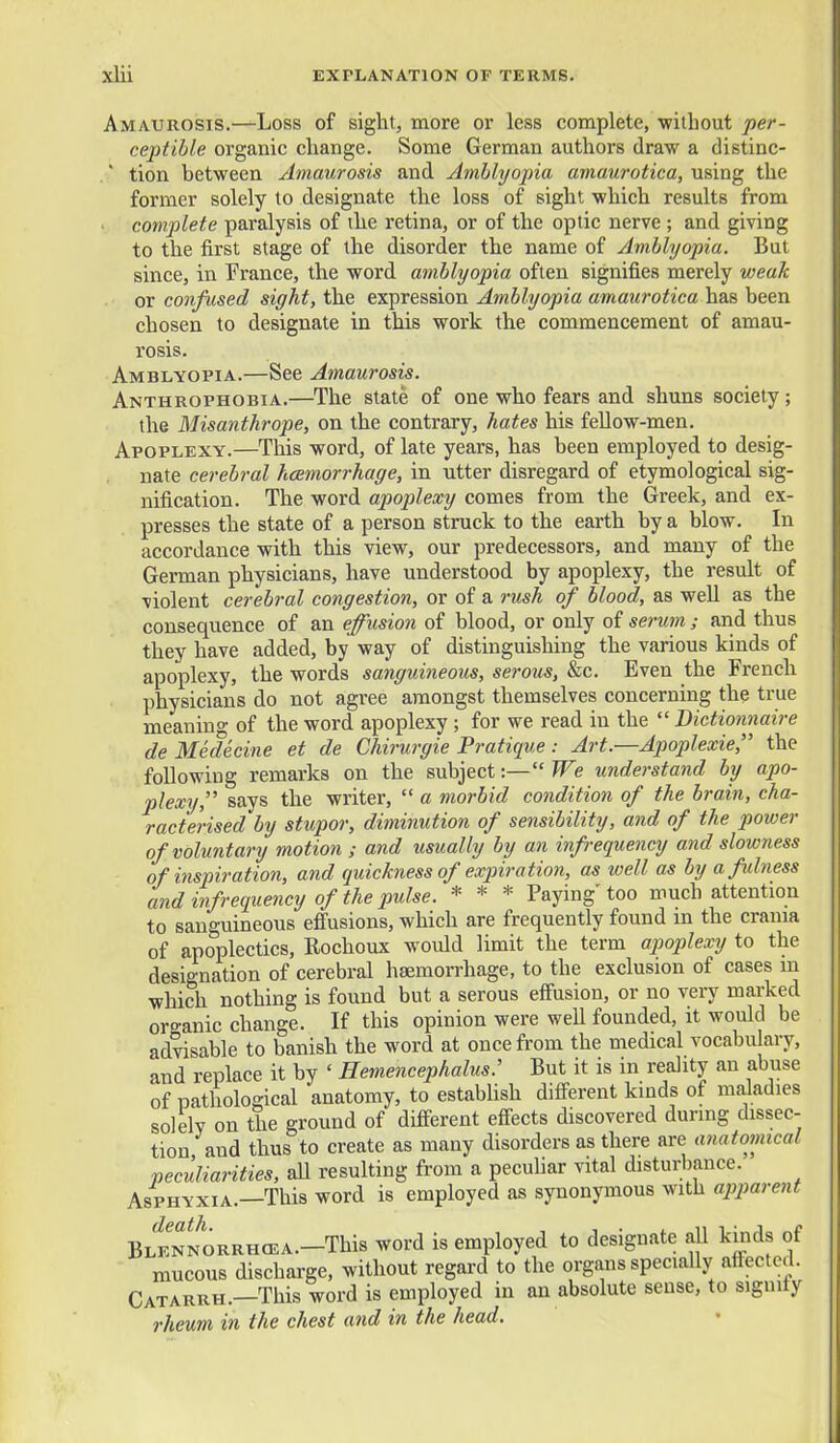 Amaurosis.—Loss of sight, more or less complete, without per- ceptible organic change. Some German authors draw a distinc- ■ tion between Amaurosis and Amllyopia amaurotica, using the former solely to designate the loss of sight which results from . complete paralysis of the retina, or of the optic nerve ; and giving to the first stage of the disorder the name of Amblyopia. But since, in France, the word amblyopia often signifies merely weak or confused sight, the expression Amblyopia amaurotica has been chosen to designate in this work the commencement of amau- rosis. Amblyopia.—See Amaurosis. Anthrophobia.—The state of one who fears and shuns society; the Misanthrope, on the contrary, hates his fellow-men. Apoplexy.—This word, of late years, has been employed to desig- nate cerebral haemorrhage, in utter disregard of etymological sig- nification. The word apoplexy comes from the Greek, and ex- presses the state of a person struck to the earth by a blow. In accordance with this view, our predecessors, and many of the German physicians, have understood by apoplexy, the result of violent cerebral congestion, or of a rush of blood, as well as the consequence of an effusion of blood, or only of se7-um; and thus they have added, by way of distinguishing the various kinds of apoplexy, the words sanguineous, serous, &c. Even the French physicians do not agree amongst themselves concerning the true meaning of the word apoplexy ; for we read in the  Bictionnaire de Medecine et de Chirurgie Pratique : Art.—Apoplexie, the following remarks on the subject:— We understand by apo- plexy, says the writer,  a morbid condition of the brain, cha- racterised by stupor, diminution of sensibility, and of the power of voluntary motion ; and usually by an infrequency and slowness of hispiration, and quickness of expiration, as well as by afdness and infrequency of the pulse. * * * Paying' too much attention to sanguineous efi'usions, which are frequently found in the crania of apoplectics, Rochoux would limit the term apoplexy to the designation of cerebral haemorrhage, to the exclusion of cases m which nothing is found but a serous effusion, or no very marked organic change. If this opinion were well founded, it would be advisable to banish the word at once from the medical vocabulary, and replace it by ' Hemencephalus: But it is in reality an abuse of pathological anatomy, to estabUsh different kinds of maladies solely on the ground of different effects discovered during dissec- tion and thus to create as many disorders as there are anatomical peculiarities, aU resulting from a pecuhar vital disturiiance. Asphyxia.—This word is employed as synonymous with apparent BLlN^ORRHCEA.-This word is employed to designate all kinds of mucous discharge, without regard to the organs specially affected. Catarrh.—This word is employed in an absolute sense, to signity rheum in the chest and in the head.