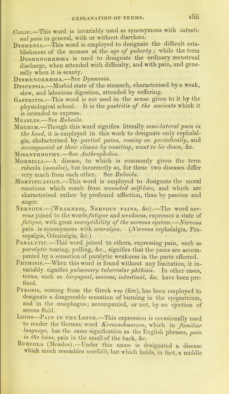 Colic.—This word is invariably used as synonymous with intesti- nal fain in general, with or without diarrhoea. Dysmenia.—This word is employed to designate the difficult esta- bhshment of the menses at the age of puberty ; -whilQ the term Dysmenorrhcea is used to designate the ordinary menstrual discharge, when attended with difficulty, and with pain, and gene- rally when it is scanty. Dysmenorrhcea.—See Dysmenia. Dyspepsia.—Morbid state of the stomach, characterised by a weak, slow, and laborious digestion, attended by suffering. Gastritis.—This word is not used in the sense given to it by the physiological school. It is the gastritis of the ancients which it is intended to express. Measles.—See Rubeola. Megrim.—Though this word signifies literally semi-lateral pain in the head, it is employed in this work to designate only cephalal- gia, characterised by partial pains, coming on periodically, and accompanied at their climax by vomiting, want to lie down, &c. Misanthrophy.—See Anthrophobia. Morbilli.—A disease, to which is commonly given the term rubeola {measles), but incorrectly so, for these two diseases differ very much from each other. See Rubeola. Mortification.—This word is employed to designate the moral emotions which result from wounded self-love, and which are characterised rather by profound affliction, than by passion and anger. Nervous.—(Weakness, Nervous pains, &c).—The word ner- vous joined to the words fatigue and weakness, expresses a state of fatigue, with great susceptibility of the nervous system.—Nervous pain is synonymous with neuralgia. (JVervous cephalalgia, Pro- sopalgia, Odontalgia, &c.) Paralytic.—This word joined to others, expressing pain, such as paralytic tearing, pulling, &c., signifies that the pains are accom- panied by a sensation of paralytic weakness in the parts affected. Phthisis.—When this word is found without any limitation, it in- variably signifies pulmonary tubercular phthisis. In other cases, terms, such as laryngeal, mucous, intestinal, &c. have been pre- fixed. Pyrosis, coming from the Greek nvp (fire), has been employed to designate a disagreeable sensation of burning in the epigastrium, and in the oesophagus; accompanied, or not, by an ejection of serous fluid. Loins—Pain in the Loins.—This expression is occasionally used to render the German word Kreuzschmerzen, which in familiar language, has the same signification as the Enghsh phrases, pain in the loins, pain in the small of the back, &c. Rubeola (Measles).—Under this name is designated a disease which much resembles morbilli, but which holds, in fact, a middle