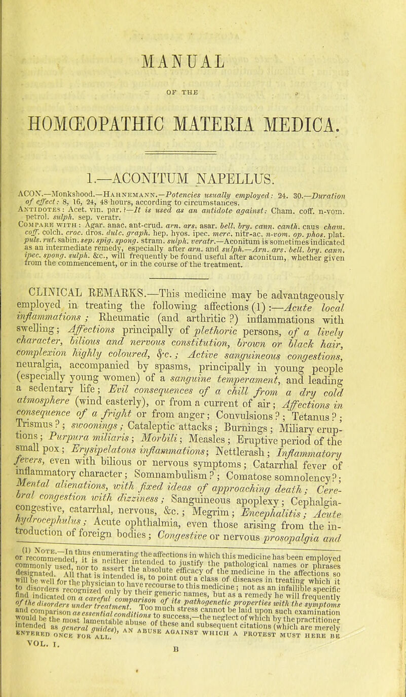 MANUAL OP THE I, HOMCEOPATHIC MATERIA MEDICA. 1.—ACONITUM NAPELLUS. ACON'.—Monksljood.—Hahnemann.—Poiencieif usually employed: 24. ZO—Duration of effect: 8, 16, 24, 48 hours, according to circumstances. AXTID0TE3: Acet. vin. par.!—7< is used as an antidote against: Cliam. coff. n-vom. petrol, sulph. Sep. veratr. CoMrARE WITH: Agar. anac. ant-crud. am. ars. asar. bell. bry. cann. canth. caus cham. coff. colch. croc. dros. thilc. graph, hep. hyos. ipec. mere, nitr-ac. n-vom. op. plios. plat. puis. rut. sabm. sep. spig. spong. stram. sulph. wo-air.—Aconitum is sometimes indicated as an nitermediate remedy, especially after am. and sulph.—Am. ars. bell. bry. cann. ipec. spong. sulph. &c., will frequently be found useful after aconitum, whether given from the commencement, or in the course of the treatment. CLINICAL EEMARKS.—This medicine may be advantageously employed in treating the following affections (1) :—Acute local inflammatiom; Rheumatic (and arthritic ?) inflammations with swelling; Affections principally of pletJioric persons, of a lively character, bilious and nervous constitution, brown or black hair, complexion highly coloured, ^c.; Active sanguineous congestions, neuralgia, accompanied by spasms, principally in young people (especially young women) of a sanguine temperament, and leading a sedentary Ufe; Evil consequences of a chill from a dry cold atmosphere (wind easterly), or from a current of air; Affections in consequence of a fright or from anger; Convulsions?; Tetanus?; nnsmus ?; sivoonings; Cataleptic attacks; Burnings ; Miliary erup- tions; Purpura mUiaris; Morbili; Measles; Eruptive period of the smaUpox; Erysipelatous inflammations; Nettlerash; Inflammatory fevers, even with bilious or nervous symptoms; Catarrhal fever of intlammatory character; Somnambulism ? ; Comatose somnolency? • Mental alienations, with fixed ideas of approaching death; Cere- bral congestion with dizziness; Sanguineous apoplexy; Cephalo-ia- congestive, catarrhal, nervous, &c.; Megi-im; Encephalitis; Acute hydrocephulus; Acute ophthalmia, even those arising from the in- troouction of foreign bodies ; Congestive or nervous prosopalgia and or^rLomdeV^ri^rifter'ILe^^^^^^^^^ \VVf^ this medicine has been employed commonly used?nor 0 assert thP nh^nlntl n-S'''^^ the patho 9^ical names or phrases designated. Al tK ?nLnflpVH«^n the medicine in the affections so will be well for hpr,l>v«tr»n ''° P'  diseases in treating which it to disorders recoS '^ ™ 'nfalliBle specific find indSed onTo«r^V,°'/„,'i^^ ^^l^^ '^ ^^medy he will fregSently of the disorders unScatS ^o^^^^ properties with the symptoms and comparison asp^sr«fl],iVJl.^-f- J^^ cannot be laid upon such examination would beX'Zs Tare tib,^^^^^^^^^^^ intended as general <?S ArALsE A«.fvl'•e merely BNTERKn O.NCB FOR ALi: AGAINST WHICH A PROTEST MUST HERE BB
