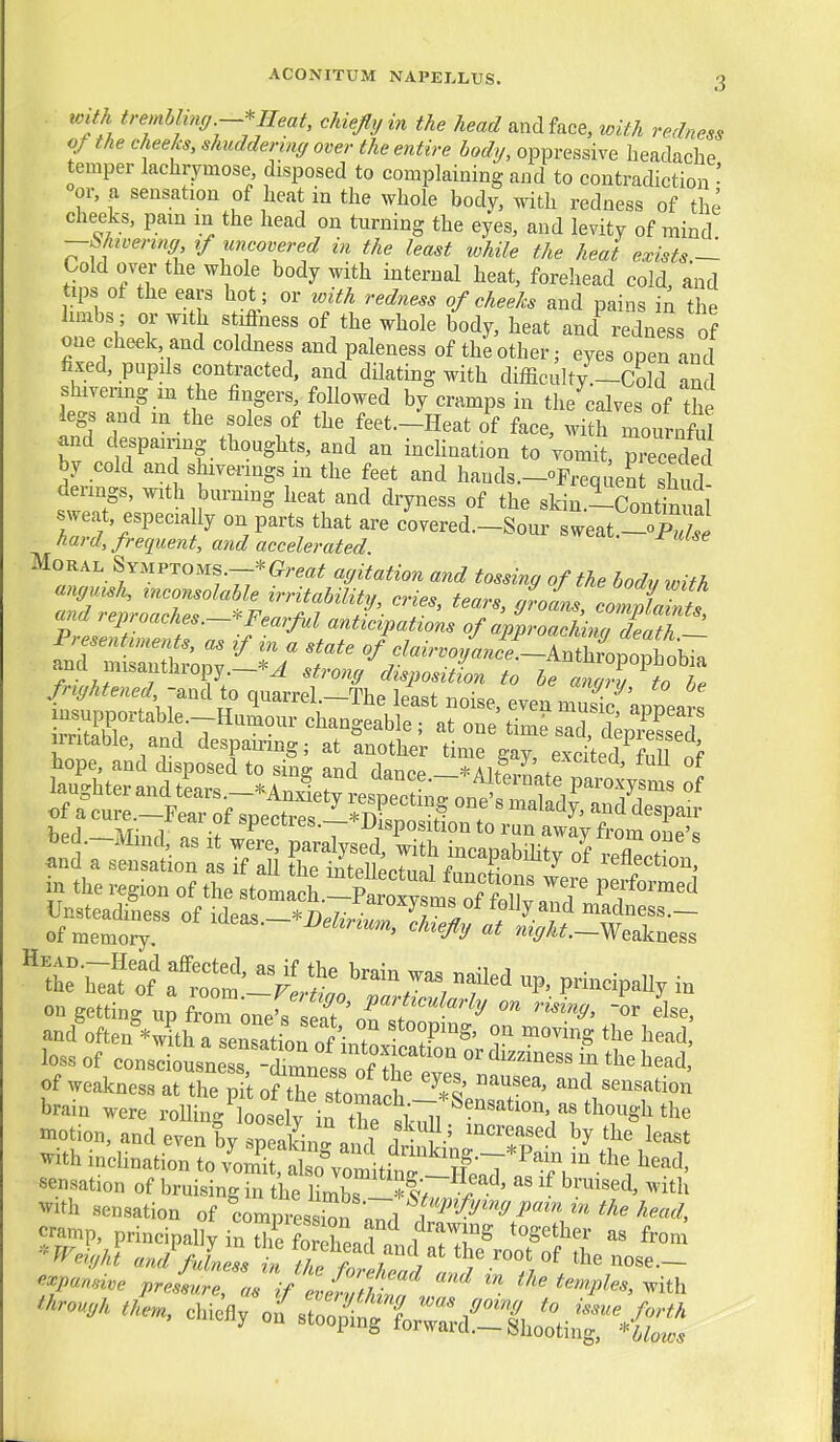 toith trembling—* Heat, chiefly in the head and face, with redness qt the cheeks, shudderinc/ over the entire body, oppressive headache temper lachrymose disposed to complaining and to contradiction • °or, a sensation of heat in the whole body, with redness of the cheeks, pam in the head on turning the eyes, and levity of mind -Shivering if uncovered in the least while the heat exists.— Cold over the whole body with internal heat, forehead cold, and tips ot the ears hot ; or with redness of cheeks and pains in the hmbs ; or with stiflness of the whole body, heat and^edness of one cheek, and coldness and paleness of the other; eyes open and fixed, pupils contracted, and dUating with difficulty.-Cold and shivermg in the fingers, followed by cramps in the calves of the legs and in the soles of the feet.-'neat of face, wi h mournM and despairing thoughts, and an inclination to Vomit, prec eded by cold and shiverings in the feet and hands.-oFrequent sTud derings, with burning heat and dryness of the skin-ConS sweat, especia ly on parts that are covered.-Sour sweat.-opX hard, frequent, a7id accelerated. Moral Symptoms.-*agitation and tossing of the body ivith ana 1 ep, caches.—-^Fearful anticipations of approachina death 4^^ne7!^^^^^^^^ ^^T-y^o be C'l^ndtpotog in^^z r^''^^^ in the region of the stomaeh.-Par^^^^^^^ l^f IWadi^s of ^deas.-*^.....-SS;;^^^ on getting up W one^seat 0^?'^'^'''^^ and^ften *witb Hen^atiofi^r T^' T ^^^^^'S ^^^ad loss of consIbLne s Sness of rlv^^^ ''''''''' ? '^^ ^^^^ of weakness at the nit of tZTn T I I' sensation brain were rolW^Lselv if X {T,^'^'*^^^' tl^ough the «iotion,andeveni reaW a 1 1 'v' '''T'^ ^^^^^ with inclination to .S,lKmit?nr^^^^^^  ''^ ^^rough them, eliiefiy oa^ro^^lX^^^^^^^^