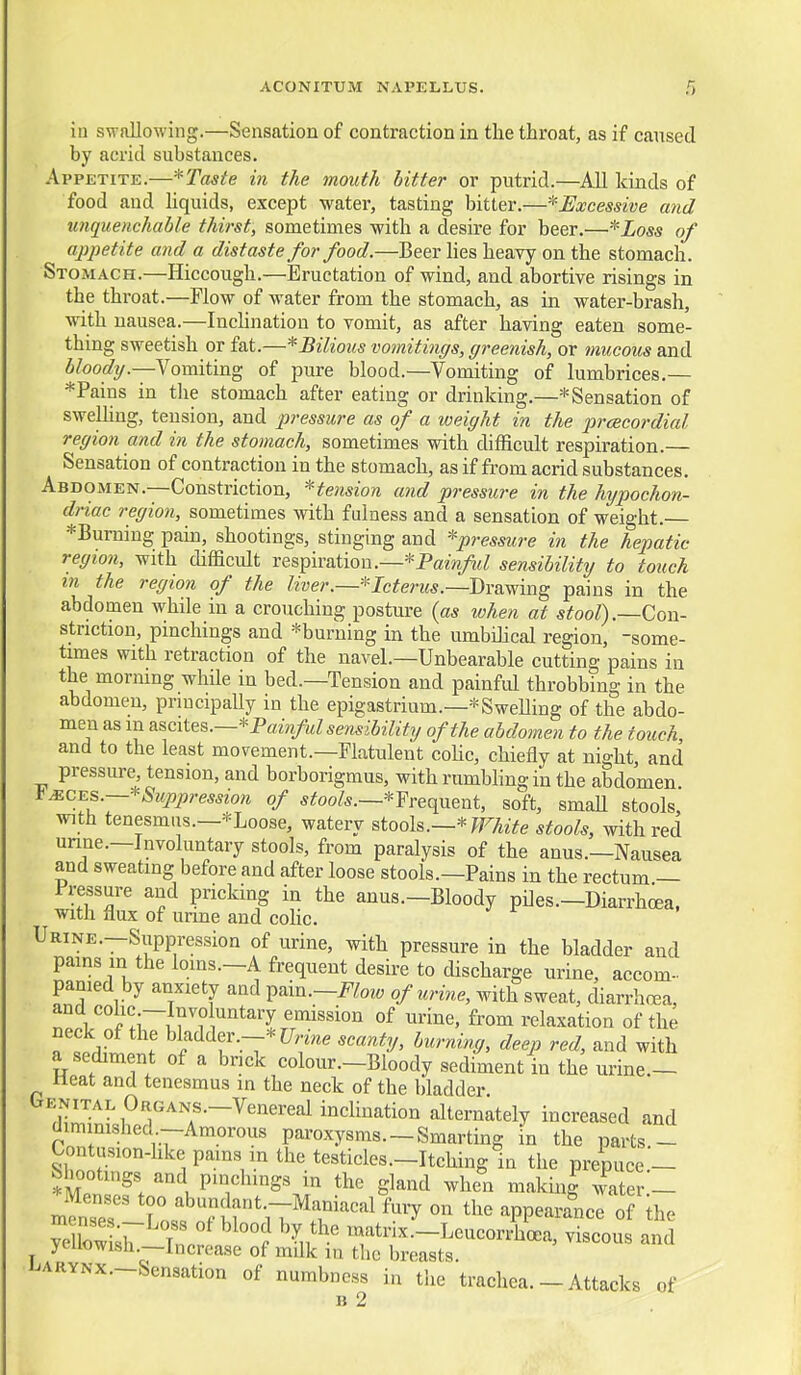 in swallowing.—Sensation of contraction in the throat, as if caused by acrid substances. Appetite.—*Taste in the mouth hitter or putrid.—All kinds of food and hquids, except water, tasting bitter.—^Excessive and unquenchable thirst, sometimes with a desire for beer.—* Loss of appetite and a distaste for food.—Beer lies heavy on the stomach. Stomach.—Hiccough.—Eructation of wind, and abortive risings in the throat.—Flow of water from the stomach, as in water-brash, with nausea.—IncUnation to vomit, as after having eaten some- thing sweetish or fat.—* Bilious vomitings, greenish, or mucous and 5/oofi?y.—Vomiting of pure blood.—Vomiting of lumbrices.— *Pains in the stomach after eating or drinking.—* Sensation of swelhng, tension, and pressure as of a weight in the prcBcordial region and in the stomach, sometimes with difficult respiration.— Sensation of contraction in the stomach, as if from acrid substances. Abdomen.—Constriction, ^tension and pressure in the hypochon- driac region, sometimes with fulness and a sensation of weight. *Burning pain, shootings, stinging and pressure in the hepatic region, with difficult respiration.—*Pam/i<; sensihilitij to touch in the region of the liver.—* Icterus.—J)YSi\fmg pains in the abdomen while in a crouching posture (as when at stool).—Con- striction, pinchings and *burning in the umbihcal region, -some- times with retraction of the navel.—Unbearable cutting pains in the morning while in bed.—Tension and painful throbbing in the abdomen, principally in the epigastrium.—*Swening of the abdo- men as m ascites.—* Painful sensibilitg of the abdomen to the touch, and to the least movement.—Flatulent cohc, chiefly at night, and pressure, tension, and borborigmus, with rumbhngin the abdomen it Mc^s.—*Suppression of s^oo/*.—*Frequent, soft, smaU stools with tenesmus.—*Loose, watery stooh.—'^ White stools, with red unne.—Involuntary stools, from paralysis of the anus.—Nausea and sweating before and after loose stools.—Pains in the rectum — Pressure and pricking in the anus.—Bloody piles.—Diarrhcea. with flux of unne and cohc. Urine.—Suppression of urine, with pressure in the bladder and pains in the loins.-A frequent desire to discharge urine, accom- panied by anxiety and i^^m.-Flow of urine, with sweat, diarrhcea, and cohc —Involuntary emission of urine, from relaxation of the neck of the bladder.--* C7,w scanty, burning, deep red, and with a sediment of a bnck colour.-Bloody sediment in th^ urine.- Heat and tenesmus in the neck of the bladder. t^ENiTAL OaGANS.-Venereal inchnation alternately increased and diminished-Amorous paroxysms.-Smarting in the parts.- Contusion-hke pains in the testicles—Itching In the prepuce.- *Ml'lf.„'°iP^.'^^S^i gl-nd >vhen makini water- numbness in tlie trachea. — Attacks