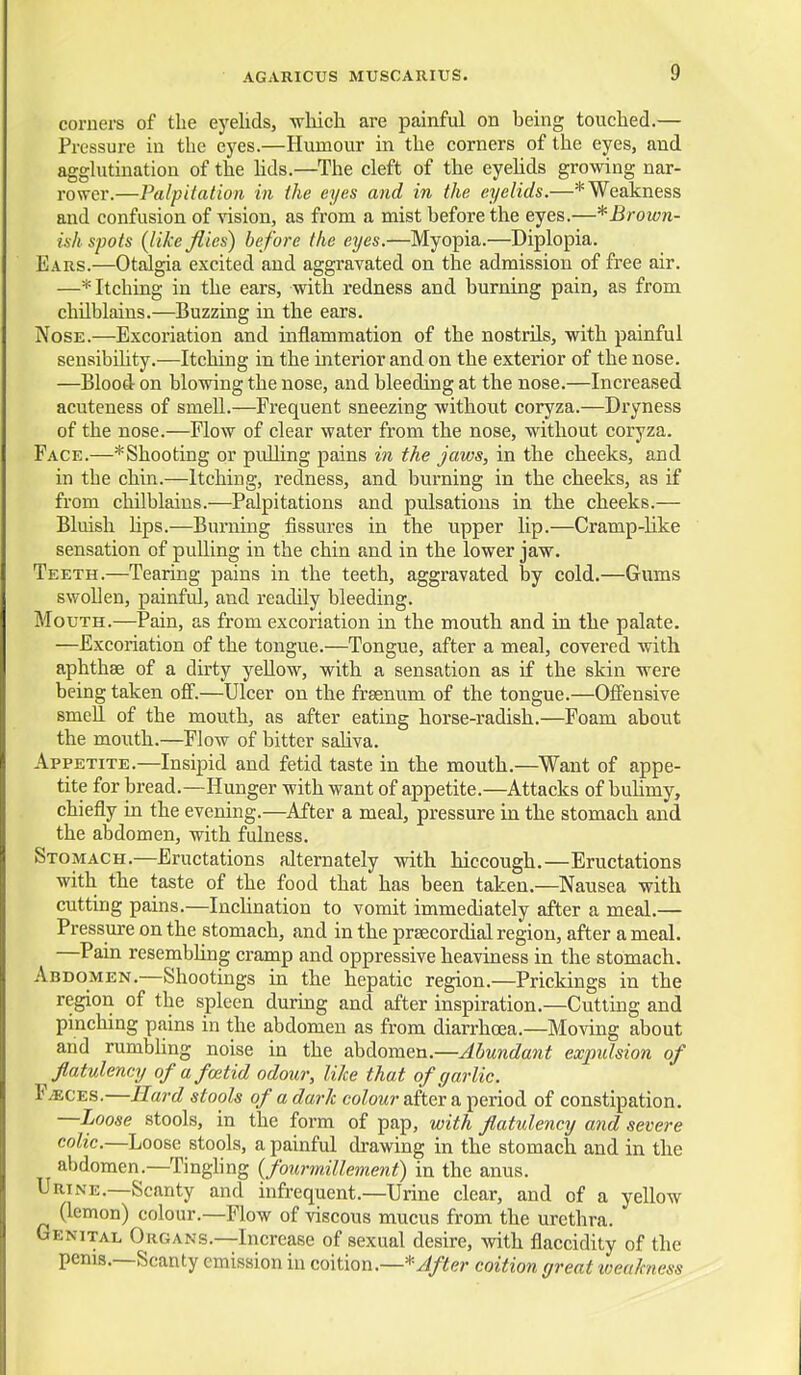 coruei-s of the eyelids, -wliich are painful on being touched.— Pressure in the eyes.—Humour in the corners of the eyes, and agglutination of the hds.—The cleft of the eyelids growing nar- rower.—Palpitation in the eyes and in the eyelids.—* Weakness and confusion of vision, as from a mist before the eyes.—^Brown- ish spots {like flics) before the eyes.—Myopia.—Diplopia. Ears.—Otalgia excited and aggravated on the admission of free air. —* Itching in the ears, with redness and burning pain, as from chilblains.—Buzzing in the ears. Nose.—Excoriation and inflammation of the nostrils, with painful seusibihty.—Itching in the interior and on the exterior of the nose. —Blood on blowing the nose, and bleeding at the nose.—Increased acuteness of smell.—Frequent sneezing without coryza.—Dryness of the nose.—Flow of clear water from the nose, without coryza. Face.—*Shooting or pulling pains in the jaws, in the cheeks, and in the chin.—Itching, redness, and burning in the cheeks, as if from chilblains.—Palpitations and pulsations in the cheeks.— Bluish hps.—Burning fissures in the upper lip.—Cramp-Uke sensation of pulling in the chin and in the lower jaw. Teeth.—Tearing pains in the teeth, aggravated by cold.—Gums swollen, painful, and readily bleeding. Mouth.—Pain, as from excoriation in the mouth and in the palate. —Excoriation of the tongue.—Tongue, after a meal, covered with aphthae of a dirty yellow, with a sensation as if the skin were being taken off.—Ulcer on the frsenum of the tongue.—Offensive smell of the mouth, as after eating horse-radish.—Foam about the mouth.—^Flow of bitter saUva. Appetite.—Insipid and fetid taste in the mouth.—Want of appe- tite for bread.—Hunger with want of appetite.—Attacks of buUmy, chiefly in the evening.—After a meal, pressure in the stomach and the abdomen, with fulness. Stomach.—Eructations alternately with hiccough.—Eructations with the taste of the food that has been taken.—Nausea with cutting pains.—Inchnation to vomit immediately after a meal.— Pressure on the stomach, and in the preecordial region, after a meal. —Pain resembhng cramp and oppressive heaviness in the stomach. Abdomen.—Shootings in the hepatic region.—Prickings in the region of the spleen durmg and after inspiration.—Cutting and pinching pains in the abdomen as from diarrhoea.—Moving about and rumbhng noise in the abdomen.—Abundant expulsion of flatulency of a foetid odour, like that of garlic. F/ECES.—Rard stools of a dark coZowr after a period of constipation. —Loose stools, in the form of pap, with flatulency and severe colic.—Loose stools, a painful drawing in the stomach and in the abdomen.—Tinghng {fourmillement) in the anus. Urine.—Scanty and infrequent.—Urine clear, and of a yellow (lemon) colour.—Flow of viscous mucus from the urethra. Genital Organs.—Increase of sexual desire, with flaccidity of the penis.—Scanty emission in coition.—*///ifer coition great loeakness