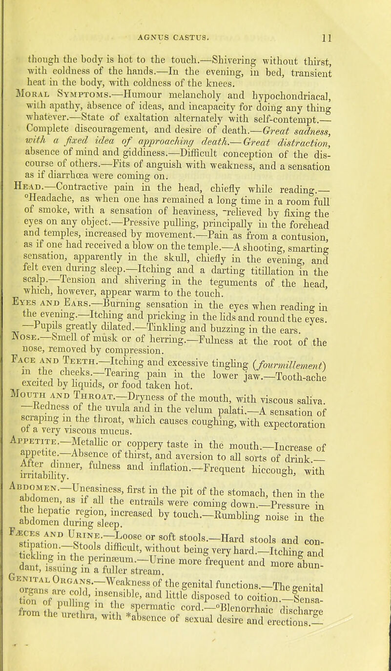 AGNUS CASTUS. H though the body is hot to the touch.—Shivering without thirst, with coldness of the hands.—In the evening, in bed, transient heat in the body, with coldness of the knees. Mo RAL Symptoms.—Humour melancholy and hypochondriacal wiLh ajjathy, absence of ideas, and incapacity for doing any thing whatever.—State of exaltation alternately with self-contempt. Complete discouragement, and desire of death.—Great sadness, with a fixed idea of approaching death.— Great distraction, absence of mind and giddiness.—Difficult conception of the dis- course of others.—Fits of anguish with weakness, and a sensation as if diarrhoea were coming on. Head.—Contractive pain in the head, chiefly while reading. Headache, as when one has remained a long time in a room full of smoke, with a sensation of heaviness, -reheved by fixing the eyes on any object.—Pressive pulHng, principally in the forehead and temples, increased by movement.—Pain as from a contusion as if one had received a blow on the temple.—A shooting, smarting sensation, apparently in the skull, chiefly in the evening, and felt even during sleep.—Itching and a darting titillation in the scalp —Tension and shivering in the teguments of the head which, however, appear warm to the touch. Eyes and Ears.—Burning sensation in the eyes when reading in the evening.—Itching and pricking in the hds and round the eyes —Pupds greatly ddated.-Tinkhng and buzzing in the ears. ^osE.—Smell of musk or of herring.—Fulness at the root of the nose, removed by compression. Face AND Teeth.—Itching and excessive tinghng {fourmillement) m the cheeks.—Tearing pain in the lower jaw.—Tooth-ache excited by hquids, or food taken hot. Mouth AND THROAT.-Dryness of the mouth, with viscous saKya. —Kedness of the uvula and in the velum palati.—A sensation of scraping in the throat, which causes coughing, with expectoration ot a very viscous mucus. ApPETiTE.-MetaUic or coppery taste in the mouth.-Increase of appetite.—Absence of thirst, and aversion to all sorts of diink — fmtabihty^''' ' ''^ mAation.-Frequent hiccough, with Abdomen.—Uneasiness, first in the pit of the stomach, then in the abdomen as if all the entrails weJe coming down.-Pressure in S&riTsi;S^^^^^^ bytouch.-ELbling noise inX tickh„g m the perin^um.-Urine morelreq^ent and movefCn. dant, issuing m a fuller stream.