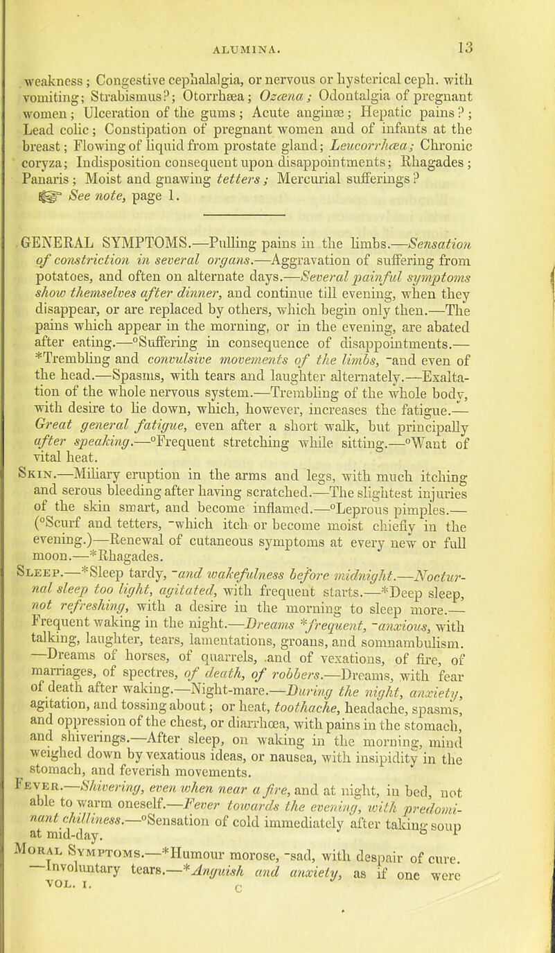 weakness; Congestive cephalalgia, or nervous or hysterical ceph. with vomiting; Strabismus?; Otorrhsea; Ozcena ; Odontalgia of pregnant women; Ulceration of the gums; Acute anginse; Hepatic pains ? ; Lead colic; Constipation of pregnant women and of infants at the breast; Flowing of Uquidfrom prostate gland; Leucorrhcea; Chronic coryza; Indisposition consequent upon disappointments; Rhagades; Panaris; Moist and gnawing tetters ; Mercurial sufferings ? See note, page 1. GENERAL SYMPTOMS.—PuUing pains in the YLmh%.—Sensation of constriction in several organs.—Aggravation of suffering from potatoes, and often on alternate days.—Several painful symptoms show themselves after dinner, and continue till evening, when they disappear, or are replaced by others, which begin only then.—The pains which appear in the morning, or in the evening, are abated after eating.—Suffering in consequence of disappointments.— *Trembhng and convulsive movements of the limbs, -and even of the head.—Spasms, with tears and laughter alternately.—Exalta- tion of the whole nervous system.—TrerabUng of the whole body, with desire to he down, which, however, increases the fatigue.— Gi-eat general fatigue, even after a short walk, but principally after speaking.—Frequent stretching while sitting.—Want of vital heat. Skin.—Mihary eniption in the arms and legs, with much itching and serous bleeding after having scratched.—The sHghtest injuries of the skin smart, and become inflamed.—Leproiis pimples.— (°Scurf and tetters, -which itch or become moist cliiefiy in the evening.)—Renewal of cutaneous symptoms at every new or fuU moon.—* Rhagades. Sleep.—*Sleep tardy, -and wakefulness before midnight.—Noctur- nal sleep too light, agitated, with frequent starts.—*Deep sleep, not refreshing, with a desire in the morning to sleep more. Frequent waking in the m^\iL—Dreams *frequent, -a?ixious, with talkmg, laughter, tears, lamentations, groans, and somnambulism. —Dreams of horses, of quarrels, .and of vexatious, of fire, of marriages, of spectres, of death, of robbers.—Dvf^ams, with fear of death after waking.—Night-mare.—the night, a?ixiety, agitation, and tossing about; or heat, toothache, headache, spasms, and oppression of the chest, or diarrhoea, with pains in the stomach, and shiverings.—After sleep, on waking in the mornina:, mind weighed down by vexatious ideas, or nausea, with insipidity in the stomach, and feverish movements. ¥ EVER.—Shivering, even when near a fire, and at night, in bed, not able to warm oneself.—J'^ewe?- towards the evening, with predomi- nant chMiness.—°^Qi^sa.iion of cold immediately after takinesoun at mid-day. ° ^ Moral Symptoms.—*Humour morose, -sad, with despair of cure — Invohmtary iQ&r&.—*Anguish and anxiety, as if one were VOL. I.