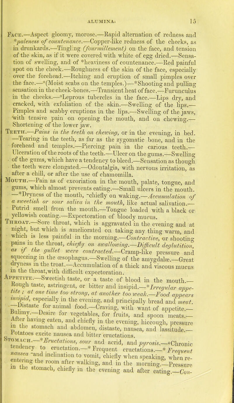 Pace.—Aspect gloomy, morose.—Rapid alternation of redness and *j}ale)iess of countenance.—Copper-like redness of the cheeks, as in drunkai'ds.—Tingling (fourinillement) on the face, and tension of the skin, as if it were covered with white of egg dried.—Sensa- tion of swelling, and of *heaviness of countenance.—Red painful spot on the cheek.—Roughness of the skin of the face, especially over the forehead.—Itching and eruption of smaU pimples over the face.—(Moist scabs on the temples.)—*Shootingand pulling sensation in the cheek-bones.—Transient heat of face.—Furunculus in the cheeks.—Leprous tubercles in the face.—Lips dry, and cracked, with exfohation of the skin.—Swelling of the hps.— Punples and scabby eruptions in the lips.—Swelling of the jaws, with tensive pain on opening the mouth, and on chewing.— Shortening of the lower jaw. Teeth.—Pam5 in the teeth on chewing, or in the evening, in bed. —Tearing in the teeth, as far as the zygomatic bone, and in the forehead and temples.—Piercing pain in the carious teeth.— Ulceration of the roots of the teeth.—Ulcer on the gums.—Swelling ■ of the gums, which have a tendency to bleed.—Sensation as though the teeth were elongated.—Odontalgia, with nervous irritation, as after a chiU, or after the use of chamomiUa. Mouth.—Pain as of excoriation in the mouth, palate, tongue, and gums, which almost prevents eating.—Small ulcers in the mouth. —*Dryness of the mouth, -chiefly on waking.—Accumulation of a sweetish or sour saliva in the mouth, like actual salivation.— ■ Putrid smell from the mouth.—Tongue loaded with a black or yellowish coating.—Expectoration of bloody mucus. Throat.—Sore throat, which is aggravated in the evening and at mg'ht, but which is ameliorated on taking any thing warm, and • which is less painful in the moxnm^.—Contractive, or shootino- pains m the throat, chiefly on swallowing .—Difficult deglutition, as if the gullet were cowifracifec?.—Cramp-Hke pressure and squeezmg in the oesophagus.—Swelhng of the amygdalee.-Great dryness m the troat.—Accumulation of a thick and viscous mucus in the throat,with difficult expectoration. Appetite.—Sweetish taste, or a taste of blood in the mouth — Rough taste, astringent, or bitter and insipid.—*J,T6^MZa?. appe- tite ; at one tune too strong, at another too weak.—Food appears ■ xmtpid especially in the evening, and principally bread and meat. -—Distaste for animal food.—Craving, with want of appetite.— ^u^imy.—Desire for vegetables, for fruits, and spoon meats.— Atter having eaten, and chiefly in the evening, hiccough, pressure in the stomach and abdomen, distaste, nausea, and lassitude.— rotatoes excite nausea and bitter eructations. ^■^^y^s^^^.—'^Eructatiom, sour and acrid, and pyrosis.—oChronic tenaency to eructation.—* Frequent eructations.—* i^'^-er/wm^ nausea -and inclination to vomit, chiefly when speaking, when re- entenng the room after walking, and in the mirning.-Pressure in the stomach, chiefly in the evening and after eating.-S-