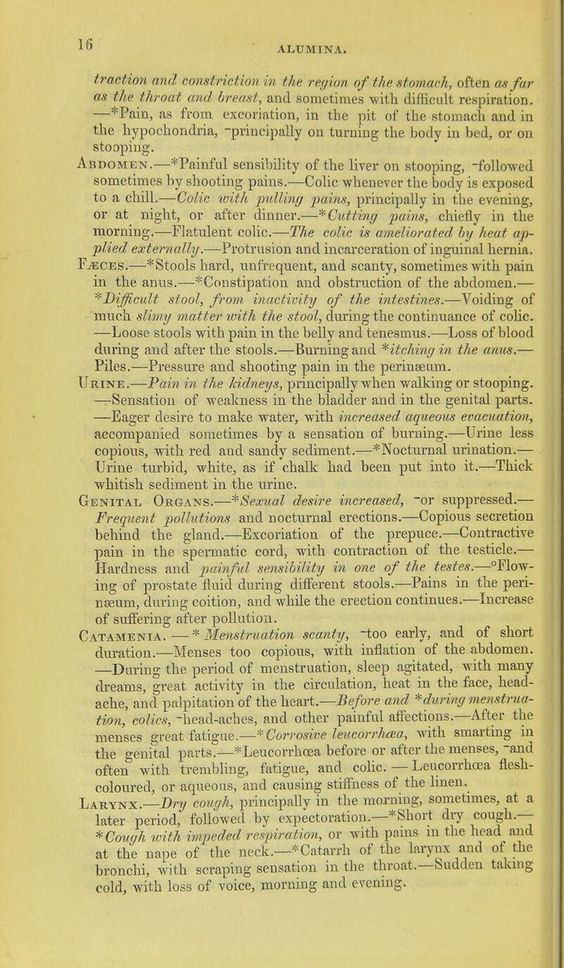 ALUMINA. traction and constnct wn in the refjion of the stomach, often as fur as the throat and breast, and sometimes with difficult respiration. —*Pain, as from excoriation, in the pit of the stomach and in the hypochondria, -principally on turning the body in bed, or on stooping. Abdomen.—^Painful sensibility of the liver on stooping, -followed sometimes by shooting pains.—Colic whenever the body is exposed to a chill.—Colic ivith pulling pains, principally in the evening, or at night, or after dinner.—* Cutting pains, chiefly in the morning.—Flatulent colic.—The colic is ameliorated by heat ap- plied externally.—Protrusion and incarceration of inguinal hernia. FjECes.—*Stools hard, unfrequent, and scanty, sometimes with pain in the anus.—^Constipation and obstruction of the abdomen.— ^Difficult stool, from, inactivity of the intestines.—Voiding of much slimy matter with the stool, during the continuance of colic. —Loose stools with pain in the belly and tenesmus.—Loss of blood during and after the stools.—Bui'ningand Pitching in the anus.— Piles.—Pressure and shooting pain in the perinseum. Urine.—Pain in the kidneys, principally when walking or stooping. —Sensation of weakness in the bladder and in the genital parts. —Eager desire to make water, with increased aqueous evacuation, accompanied sometimes by a sensation of burning.—Urine less copious, with red and sandy sediment.—^Nocturnal urination.— Urine turbid, white, as if chalk had been put into it.—Thick whitish sediment in the urine. Genital Organs.—*Sexual desire increased, -or suppressed.— Frequent pollutions and nocturnal erections.—Copious secretion behind the gland.—Excoriation of the prepuce.—Contractive pain in the spermatic cord, with contraction of the testicle.— Hardness and painful sensibility in one of the testes.—Flow- ing of prostate fluid during difierent stools.—Pains in the peri- nseum, during coition, and while the erection continues.—Increase of suffering after pollution. Catamenia. — * Menstruation scanty, too early, and of short duration.—Menses too copious, with inflation of the abdomen. —During the period of menstruation, sleep agitated, with many dreams, great activity in the circulation, heat in the face, head- ache, and palpitation of the heart.—Before and ^during 77ienstrua- tion, colics, -head-aches, and other painful affections.—After the menses great fatigue.—* Corrosive leucorrhcBa, with smarting in the genital parts.—*Leucorrhcea before or after the menses, -and often with trembling, fatigue, and colic. — Leucorrhoea flesh- coloured, or aqueous, and causing stiffness of the linen. Larynx. Dry cough, principally in the morning, sometimes, at a later period, followed by expectoration.—* Short dry cough.— * Cough with impeded respiration, or with pams m the head and at the nape of the neck.—*Catarrh of the larynx and of the bronchi, with scraping sensation in the throat.—Sudden taking cold, with loss of voice, morning and evening.