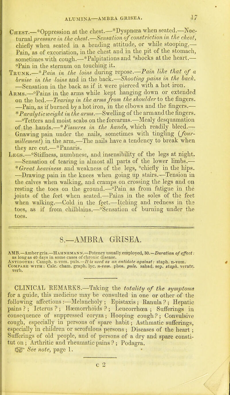 ALUMINA—AMBUA GRISEA. Chest.—*Oppression at the chest.—*Dyspncea when seated.—Nec- turnal pressure in the chest.—Sensation of constriction in the chest, chiefly when seated in a bending attitude, or while stooping,— Pain, as of excoriation, in the chest and in the pit of the stomach, sometimes with cough.—* Palpitations and shocks at the heart.— °Pain in the sternum on touching it. Trunk.—*Pain in the loins during repose.—Pain like that of a bi-uise in the loins and in the back.—Shooting pains in the hack. —Sensation in the back as if it were pierced with a hot iron. Arms.—Pains in the arms while kept hanging down or extended on the bed.—Tearing in the arms from the shoulder to the fingers. —Pain, as if burned by a hot iron, in the elbows and the fingers.— Paralytic weight in the arms.—Swelling of the armandthe fingers. —Tetters and moist scabs on the forearms.—Mealy desquamation of the hands.—* Fissures in the hands, which readily bleed.— Gnawing pain under the nails, sometimes with tingling {four- millement) in the arm.—The nails have a tendency to break when they are cut.—^Panaris. Legs.—Stiffness, numbness, and insensibility of the legs at night. —Sensation of tearing in almost all parts of the lower limbs.— * Great heaviness and weakness of the legs, chiefly in the hips. —Drawing pain in the knees when going up stairs.—Tension in the calves when walking, and cramps on crossing the legs and on resting the toes on the ground.—Pain as from fatigue in the joints of the feet when seated.—Pains in the soles of the feet when walking.—Cold in the feet.—Itching and redness in the toes, as if from chilblains.—Sensation of burning under the toes. 8.—AMBRA GRISEA. AMB.—Amber gris.—Hahnemann.—Potency usually employed, 30.—Duration of effect : as lonpas 40 days in some cases of chronic disease. Antidotes: Camph. n-vom. puis.—J< is used as an antidote against: staph, n-vom. Compare with : Calc. chum, graph, lyc. n-vom. phos. puis, sabad. Sep. staph, verafr. verb. CLINICAL REMARKS.—Taking the totality of the symptonus for a guide, this medicine may be consulted in one or other of the following affections:—Melancholy ; Epistaxis; Ranula ? ; Hepatic pains ? ; Icterus ? ; Haemorrhoids ? ; Leucorrhoea ; Sufferings in consequence of suppressed coryza; Hooping cough ?; Convulsive cough, especially in persons of spare habit; Asthmatic sufferings, especially in children or scrofulous persons; Diseases of the heart; Sufferings of old people, and of persons of a dry and spare consti- tut on ; Arthritic and rheumatic pains ? ; Podagra.