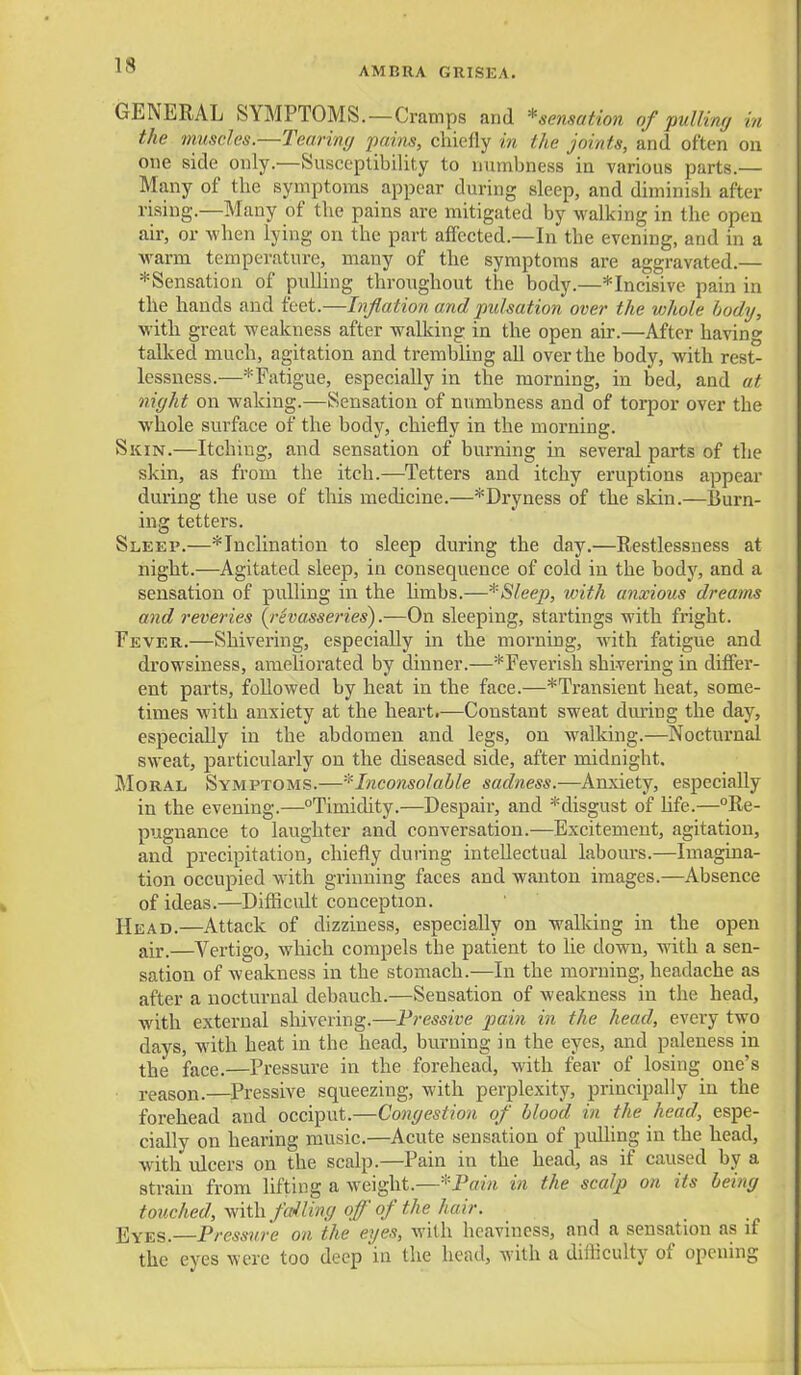 AMBRA GRISEA. GENERAL SYMPTOMS.—Cramps and *sensation of pulliny in the tnusdes.—Teariny pains, chiefly in the joints, and often on one side only.—Susceptibility to numbness in various parts.— Many of the symptoms appear during sleep, and diminish after rising.—Many of the pains are mitigated by walking in the open air, or when lying on the part affected.—In the evening, and in a warm temperature, many of the symptoms are aggravated.— ^Sensation of puUiug throughout the body.—*Incisive pain in the hands and feet.—h^flation and pulsation over the whole hodij, with great weakness after walking in the open air.—After having talked much, agitation and trembling aU over the body, with rest- lessness.—*Fatigue, especially in the morning, in bed, and at night on waking.—Sensation of numbness and of torpor over the whole surface of the body, chiefly in the morning. Skin.—Itchiug, and sensation of burning in several parts of the skin, as from the itch.—Tetters and itchy eruptions appear during the use of this medicine.—^Dryness of the skin.—Burn- ing tetters. Sleep.—* Inclination to sleep during the day.—Restlessness at night.—Agitated sleep, in consequence of cold in the body, and a sensation of pidling m the hmbs.—*Sleep, with anxious dreams and reveries (^rhasseries).—On sleeping, startings with fright. Fever.—Shivering, especially in the morning, with fatigue and drowsiness, ameliorated by dinner.—* Feverish shivering in differ- ent parts, followed by heat in the face.—*Transient heat, some- times M'ith anxiety at the heart,—Constant sweat during the day, especially in the abdomen and legs, on walking.—Nocturnal sweat, particularly on the diseased side, after midnight. Moral Symptoms.—-^Inconsolable sadness.—Anxiety, especially in the evening.—Timidity.—Despair, and *disgust of Ufe.—Re- pugnance to laughter and conversation.—Excitement, agitation, and precipitation, chiefly during intellectual labours.—Imagina- tion occupied with grinning faces and wanton images.—Absence of ideas.—Difficidt conception. Head.—Attack of dizziness, especially on walking in the open air.—Vertigo, which compels the patient to lie down, with a sen- sation of weakness in the stomach.—In the morning, headache as after a nocturnal debauch.—Sensation of weakness in the head, with external shivering.—Fressive pain in the head, every two days, with heat in the head, burning in the eyes, and paleness in the face.—Pressure in the forehead, with fear of losing one's reason.—Pressive squeezing, with perplexity, principally in the forehead and occiput.—Congestion of blood in the head, espe- cially on hearing music.—Acute sensation of pulling in the head, with ulcers on the scalp.—Pain in the head, as if caused by a strain from lifting a weight.—-Pain in the scalp on its being touched. With, failing of of the hair. Eyes.—Pressure on the eyes, with heaviness, and a sensation as if the eyes were too deep in the head, with a diiiiculty of opening