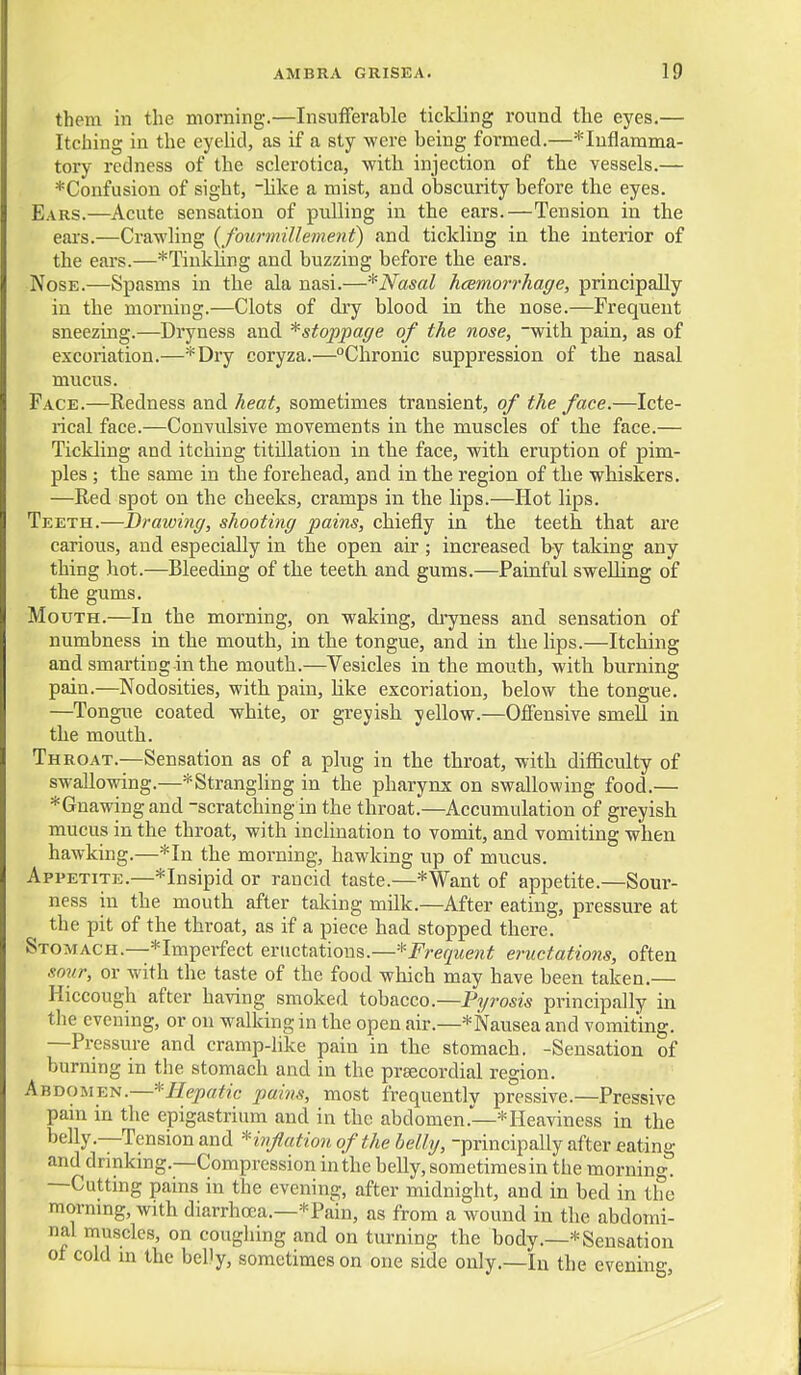 them in the morning.—Insufferable tickling round the eyes.— Itching in the eyelid, as if a sty were being formed.—*Iuflamma- tory redness of the sclerotica, with injection of the vessels.— *Confusion of sight, hke a mist, and obscurity before the eyes. Ears.—Acute sensation of pulling in the ears.—Tension in the ears.—Crawling {fourmiUeinetit) and tickling in the interior of the ears.—*Tinkling and buzzing before the ears. Nose.—Spasms in the ala nasi.—* Nasal hcemorrhage, principally in the morning.—Clots of dry blood in the nose.—Frequent sneezing.—Dryness and ^stoppage of the nose, -with pain, as of excoriation.—*Dry coryza.—Chronic suppression of the nasal mucus. Face.—Redness and heat, sometimes transient, of the face.—Icte- rical face.—Convulsive movements in the muscles of the face.— Tickling and itching titUlation in the face, with eruption of pim- ples ; the same in the forehead, and in the region of the whiskers. —Red spot on the cheeks, cramps in the lips.—Hot lips. Teeth.—Drawing, shooting pains, chiefly in the teeth that are carious, and especially in the open air ; increased by taking any thing hot.—Bleeding of the teeth and gums.—Painful sweUing of the gums. Mouth.—In the morning, on waking, dryness and sensation of numbness in the mouth, in the tongue, and in the lips.—Itching and smarting in the mouth.—Vesicles in the mouth, with burning pain.—Nodosities, with pain, hke excoriation, below the tongue. —Tongue coated white, or greyish yellow.—Offensive smell in the mouth. Throat.—Sensation as of a plug in the throat, with difficulty of swallowing.—*Strangling in the pharynx on swallowing food.— *Gnawing and -scratching in the throat.—Accumulation of greyish ■ mucus in the throat, with inclination to vomit, and vomiting when hawking.—*In the morning, hawking up of mucus. Appetite.—*Insipid or rancid taste.—*Want of appetite.—Sour- ness in the mouth after taking milk.—After eating, pressure at the pit of the throat, as if a piece had stopped there. Stomach.—*Impei-fect eructations.—*i^;-e(7Mew^ eructations, often sour, or with the taste of the food which may have been taken.— Hiccough after having smoked tobacco.—Pyrosis principally in tlie evening, or on walking in the open air.—* Nausea and vomiting. —Pressure and cramp-like pain in the stomach. -Sensation of burning in the stomach and in the preecordial region. Abdomen.—'-^Hepatic pains, most frequently pressive.—Pressive pam in the epigastrium and in the abdomen.—* Heaviness in the belly.—Tension and *hiflution of the belly, -principally after eating and drinking.—Compression in the belly, sometimes in the morning. —Cutting pains in the evening, after midnight, and in bed in the morning, with diarrhoea.-*Pain, as from a wound in the abdomi- nal muscles, on coughing and on turning the body.—* Sensation ot cold in the belly, sometimes on one side only.—In the evening,