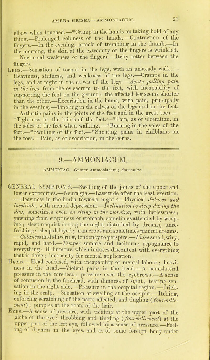 AMBRA GRISEA—AMMONIACUM. elbow when touched.—*Cramp in the hands on talcing hold of any- thing.—Prolonged coldness of the hands.—Contraction of the Angers.—In the evening, attack of trembhng in the thumb.—In the^morning, the skin at the extremity of the fingers is wrinkled. —Nocturnal weakness of the fingers.—Itchy tetter between the fingers. Legs.—Sensation of torpor in the legs, with an unsteady walk.— Heaviness, stiffness, and weakness of the legs.—Cramps in the legs, and at night in the calves of the legs.—AciUe pulling pain in the legs, from the os sacrum to the feet, with incapability of supporting the foot on the ground: the affected leg seems shorter than the other.—Excoriation in the hams, with pain, principally in the evening.—Tingling in the calves of the legs and in the feet. —Ai-thritic pains in the joints of the feet and in the great toes.— *Tightness in the joints of the feet.—*Pain, as of ulceration, in the soles of the feet when walking.—^Burning in the soles of the feet.—^Swelling of the feet.—*Shooting pains in chilblains on the toes.—Pain, as of excoriation, in the corns. 9.—AMMONIACUM. AMMONIAC—Gummi Ammoniacum ; Ammoniac. GENERAL SYMPTOMS.—Swelling of the joints of the upper and lower extremities.—Neuralgia.—Lassitude after the least exertion. —Heaviness in the hmbs towards night ?—Physical dulness and lassitude, with mental depression.—Inclination to sleep during the day, sometimes even on rising in the morning, with listlessness; yawning from emptiness of stomach, sometimes attended by weep- ing ; sleep unquiet during the night, disturbed by dreams, unre- freshing; sleep delayed; numerous and sometimes painful dreams. —Coldness and shivering, tendency to perspire.—Pulse small, wiry, rapid, and hard.—Temper sombre and taciturn ; repugnance to everything; ill-humour, which induces discontent with everything that is done; incapacity for mental appUcation. Head.—Head confused, with incapability of mental labour; heavi- ness in the head.—Violent pains in the head.—A semi-lateral pressure in the forehead; pressure over the eyebrows.—A sense of confusion in the forehead, with dimness of sight; tearing sen- sation in the right side.—Pressure in the occpital region.—Prick- ing in the scalp.—Sensation of swelling at the occiput.—Itching, enforcing scratching of the parts aficcted, and tingUng {fourmille- ment) ; pimples at the roots of the hair. Eyes.—A sense of pressure, with tickhng at the upper part of the globe of the eye; throbbing and tingling {fourmillement) at the upper part of the left eye, followed by a sense of pressure.—Feel- ing of dryness in the eyes, and as of some foreign body under