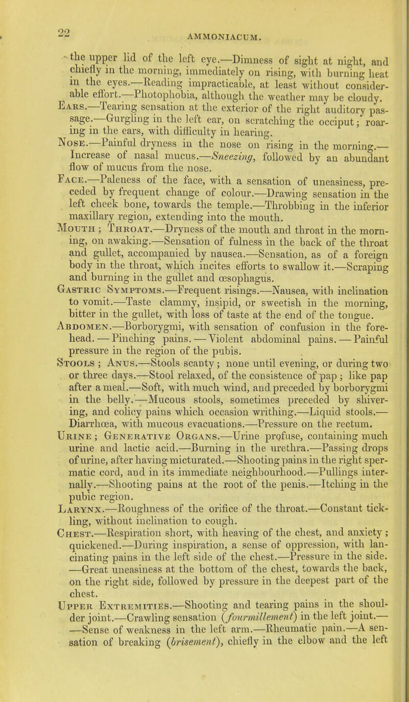 AMMONIACUM. - the upper lid of the left eye.—Dimness of sight at night, and chiefly in the morning, immediately on rising, with burning heat m the eyes.—Reading impracticable, at least without consider- able effort.—Photophobia, although the weather may be cloudy. Ears.—Tearing sensation at the exterior of the right auditory pas- sage.—Gurghng in the left ear, on scratching the occiput; roar- ing in the ears, with difficulty in hearing. Nose.—Painful dryness in the nose on rising in the mornmg.— Increase of nasal mucus—Sneezinff, followed by an abundant flow of mucus from the nose. Face.—Paleness of the face, with a sensation of uneasiness, pre- ceded by frequent change of colour.—Drawing sensation in the left cheek bone, towards the temple.—Throbbing in the inferior maxillary region, extending into the mouth. Mouth ; Throat.—Dryness of the mouth and throat in the morn- ing, on awaking.—Sensation of fulness in the back of the tliroat and gullet, accompanied by nausea.—Sensation, as of a foreign body in the throat, which incites efforts to swallow it.—Scraping and burning in the gullet and oesophagus. Gastric Symptoms.—Frequent risings.—Nausea, with inclination to vomit.—Taste clammy, insipid, or sweetish in the morning, bitter in the gullet, with loss of taste at the end of the tongue. Abdomen.—Borborygmi, with sensation of confusion in the fore- head.— Pinching pains. — Violent abdominal pains. — Painful pressure in the region of the pubis. Stools ; Anus.—Stools scanty; none until evening, or during two or three days.—Stool relaxed, of the consistence of pap ; like pap after a meal.—Soft, with much wind, and preceded by borborygmi in the belly.—Mucous stools, sometimes preceded by shiver- ing, and coUcy pains which occasion wi'ithing.—Liquid stools.— Diarrhoea, with mucous evacuations.—Pressure on the rectum. Urine ; Generative Organs.—Urine profuse, containing much urine and lactic acid.—Burning in the urethra.—Passing drops of urine, after having micturated.—Shooting pains in the right sper- matic cord, and in its immediate neighbourhood.—PuUings inter- nally.—Shooting pains at the root of the penis.—Itching in the pubic region. Larynx.—Roughness of the orifice of the throat.—Constant tick- ling, without inclination to cough. Chest.—Respiration short, with heaving of the chest, and anxiety ; quickened.—During inspiration, a sense of oppression, with lan- cinating pains in the left side of the chest.—Pressure in the side. —Great uneasiness at the bottom of the chest, towards the back, on the right side, followed by pressure in the deepest part of the chest. Upper Extremities.—Shooting and tearing pains in the shoul- der joint.—Crawling sensation (founnillement) in the left joint.— —Sense of weakness in the left arm.—Rheumatic pain.—A sen- sation of breaking {brisement), chiefly in the elbow and the left