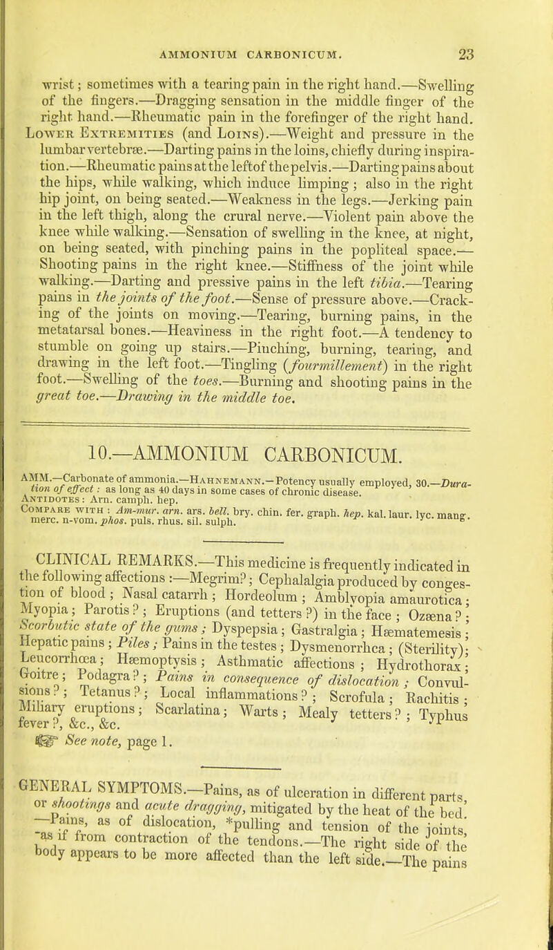 wrist; sometimes with a tearing pain in the right hand.—Swelling of the fingers.—Dragging sensation in the middle finger of the right hand.—Rheumatic pain in the forefinger of the right hand. Lower Extremities (and Loins).—Weight and pressure in the lumbar vertebrae.—Darting pains in the loins, chiefly during inspira- tion.—Rheumatic painsatthe leftof thepelvis.—Darting pains about the hips, while walking, which induce limping ; also in the right hip joint, on being seated.—Weakness in the legs.—Jerking pain in the left thigh, along the crural nerve.—Violent pain above the knee while walldng.—Sensation of swelUng in the knee, at night, on being seated, with pinching pains in the popliteal space.— Shooting pains in the right knee.—StiflFness of the joint while walking.—Darting and pressive pains in the left tibia.—Tearing pains in the joints of the foot.—Sense of pressure above.—Crack- ing of the joints on moving.—Tearing, burning pains, in the metatarsal bones.—Heaviness in the right foot.—A tendency to stumble on going up stairs.—Pinching, burning, tearing, and drawing in the left foot.—Tinghng {fourmillement) in the right foot.—SweUing of the toes.—Burning and shooting pains in the great toe.—Drawing in the middle toe. 10.—AMMONIUM CARBONICUM. AMM.-Carbonate of ammonia.-HAHNEMANN.-Potency usually employed, 30.—ZJuca- tion of effect: as long as 40 days in some cases of chronic disease. Antidotes : Am. camph. hep. Compare with : Am-mur. am. ars. bell. bry. chin. fer. graph, hep. kal.laur. lyc.manff mere, n-vom. ^/ios. puis. rhus. sil. sulph. u mui. lyo. mang. CLINICAL REMARKS.-This medicine is frequently indicated in the followmg affections :—Megrim?; Cephalalgia produced by conges- tion of blood ; Nasal cataiTh ; Hordeolum ; Amblyopia amaurotica • Myopia; Parotis ? ; Eruptions (and tetters ?) in the face ; Ozeena ^ • ^orbutic state of the gums ; Dyspepsia; Gastralgia; H^matemesis Hepatic pains; Piles; Pains m the testes; Dysmenorrhea; (Sterility)- Leucorrhrea; Haemoptysis; Asthmatic affections; Hydrothorsi' Iroitre; Podagra?; Pains in consequence of dislocation ; Convul- sions?; Tetanus?; Local inflammations?; Scrofula; Rachitis; fever^&T&r'' ' ^'^^^^ ' tetters ?; Typhus See note, page I. GENERAL SYMPTOMS.-Pains, as of ulceration in different parts or shootings and acute dragging, mitigated by the heat of the bed' —I'ains, as of dislocation, ^pulHng and tension of the ioints' as if from contraction of the tendons.—The right side of the body appears to be more affected than the left side.-The pains