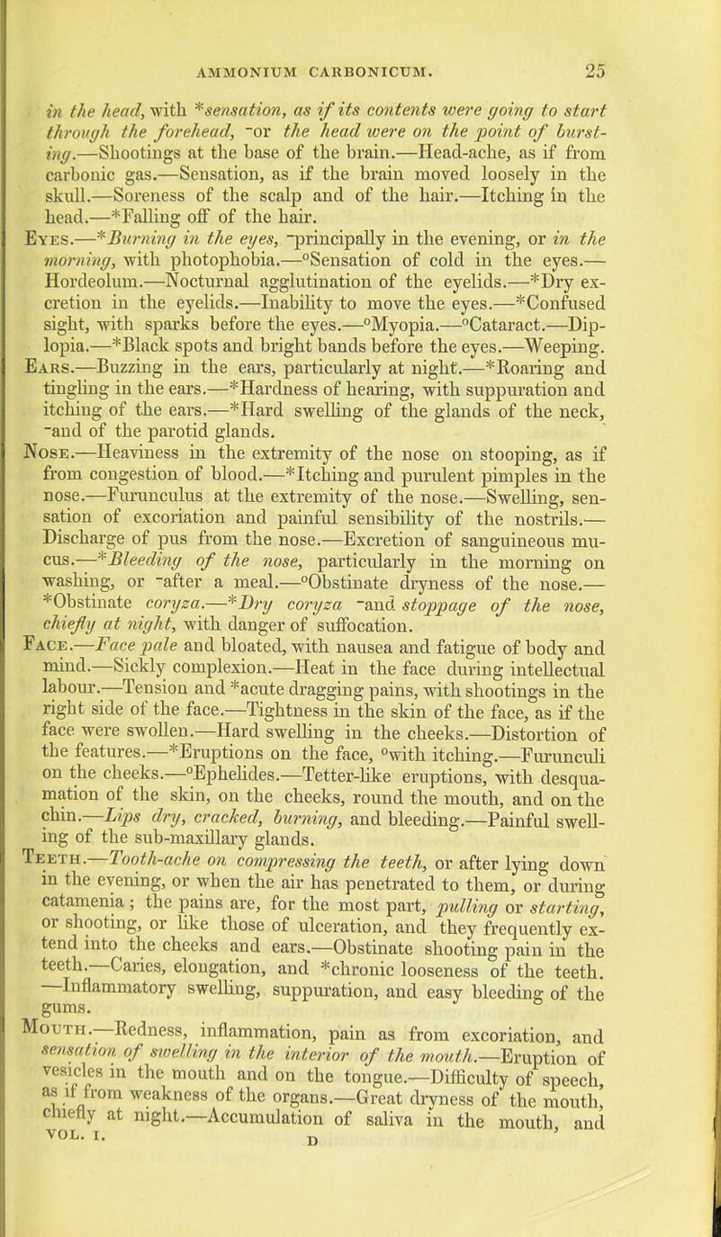 in the head, with * sensation, as if its contents were going to start through the forehead, or the head were on the point of burst- ing.—Sbootiugs at the base of the brain.—Head-ache, as if from carbonic gas.—Sensation, as if the brain moved loosely in the skull.—Soreness of the scalp and of the hair.—Itching in the head.—* Falling off of the hair. Eyes.—^Burning in the eyes, -principally in the evening, or in the morning, with photophobia.—Sensation of cold in the eyes.— Hordeolum.—Nocturnal agglutination of the eyelids.—*Dry ex- cretion in the eyelids.—Inability to move the eyes.—* Confused sight, with sparks before the eyes.—Myopia.—Cataract.—Dip- lopia.—*Black spots and bright bands before the eyes.—Weeping. Ears.—Buzzing in the ears, particularly at night.—* Roaring and tinghng in the ears.—* Hardness of hearing, with suppuration and itching of the ears.—*Hard swelhng of the glands of the neck, -and of the parotid glands. Nose.—Heaviness in the extremity of the nose on stooping, as if from congestion of blood.—* Itching and purulent pimples in the nose.—Furunculus at the extremity of the nose.—Swelling, sen- sation of excoriation and painful sensibility of the nostrils.— Discharge of pus from the nose.—Excretion of sanguineous mu- cus.—^Bleeding of the nose, particularly in the morning on washing, or -after a meal.—Obstinate dryness of the nose.— *Obstinate coryza.—*Dr?/ coryza -and stoppage of the nose, chiefly at night, with danger of suffocation. Face.—Face pale and bloated, with nausea and fatigue of body and mind.—Sickly complexion.—Heat in the face during intellectual labour.—Tension and *acute dragging pains, with shootings in the right side of the face.—Tightness in the skin of the face, as if the face were swollen.—Hard swelhng in the cheeks.—Distortion of the features.—* Eruptions on the face, with itching.—Furunculi on the cheeks.—Ephehdes.—Tetter-hke eruptions, with desqua- mation of the skin, on the cheeks, round the mouth, and on the (M-a.—Lips dry, cracked, burning, and bleeding.—Painful swell- ing of the sub-maxillary glands. Teeth.—Tooth-ache on compressing the teeth, or after lying down in the evening, or when the air has penetrated to them, or during catamenia ; the pains are, for the most part, pulli7ig or starting, or shooting, or hke those of ulceration, and they frequently ex- tend mto the cheeks and ears.—Obstinate shooting pain in the teeth.—Caries, elongation, and *chronic looseness of the teeth. —Inflammatory swelhng, suppuration, and easy bleeding of the gums. Mouth.—Redness, inflammation, pain as from excoriation, and sensation of sioelling in the interior of the mowif/i.-Eruption of veaicles m the mouth and on the tongue.—Difliculty of speech as if from weakness of the organs.—Great dryness of the mouth,' chiefly at night.—Accumulation of saliva in the mouth, and vol. I. jj '