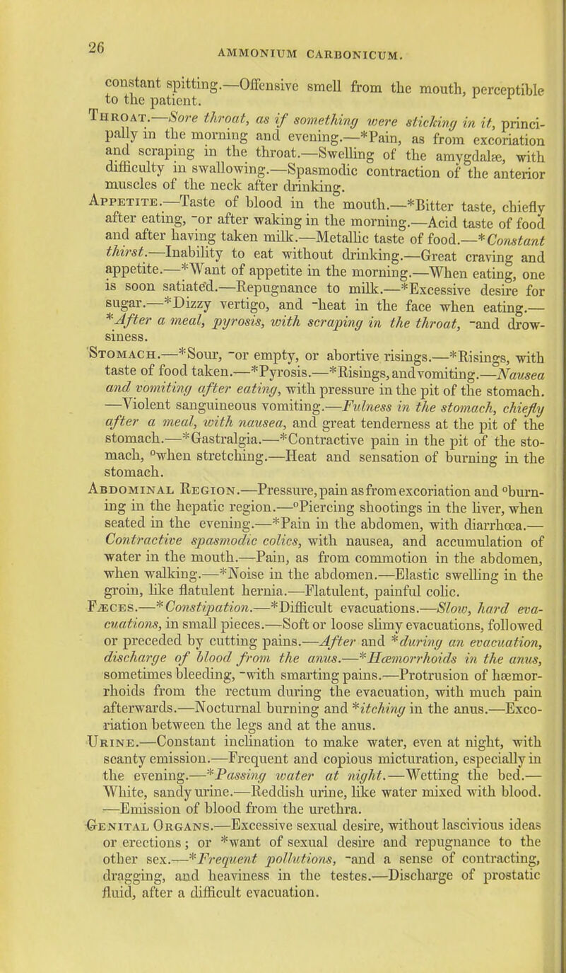 AMMONIUM CARBONICUM. constant spitting.—Offensive smell from the mouth, perceptible to the patient. ^ Throat.—.Sore throat, as if something were sticJcing in it, princi- pal y m the morning and evening.—*Pain, as from excoriation and scraping m the throat.—SweUing of the amygdala;, with difficulty in swallowing.—Spasmodic contraction of the anterior muscles of the neck after drinking. Appetite.—Taste of blood in the mouth.—*Bitter taste, chiefly after eating, -or after waking in the morning.—Acid taste of food and after having taken milk.—Metalhc taste of iood.—*Constant thirst.—Inability to eat without drinking.—Great craving and appetite.—*Want of appetite in the morning.—When eating, one is soon satiate'd.—Repugnance to milk.—*Excessive desire for sugar.—*Dizzy vertigo, and heat in the face when eating.— *Jfter a meal, pyrosis, with scraping in the throat, and drow- siness. Stomach.—*Sour, -or empty, or abortive risings.—*Risings, with taste of food taken.—*Pyrosis.—* Risings, and vomiting.—Nausea and vomiting after eating, with pressure in the pit of the stomach. —Violent sanguineous vomiting.—Fulness in the stomach, chiefly after a meal, with nausea, and great tenderness at the pit of the stomach.—*Gastralgia.—*Contractive pain in the pit of the sto- mach, when stretching.—Heat and sensation of burning in the stomach. Abdominal Region.—Pressure, pain as from excoriation and burn- ing in the hepatic region.—Piercing shootings in the hver, when seated in the evening.—*Pain in the abdomen, with diarrhcea.— Contractive spasmodic colics, with nausea, and accumulation of water in the mouth.—Pain, as from commotion in the abdomen, when walking.—*Noise in the abdomen.—Elastic sweUing in the groin, hlce fliatulent hernia.—Flatulent, painful cohc. FiECES.—* Constipation.—*Difiicult evacuations.—Slow, hard eva- cuations, in small pieces.—Soft or loose slimy evacuations, followed or preceded by cutting pains.—After and *during an evacuation, discharge of blood from the anus.—^HcBmorrhoids in the amis, sometimes bleeding,-with smarting pains.—Protrusion of haemor- rhoids from the rectum during the evacuation, with much pain afterwards.—Nocturnal burning and ^itching in the anus.—Exco- riation between the legs and at the anus. •Urine.—Constant inchnation to make water, even at night, with scanty emission.—Frequent and copious micturation, especially in the evening.—* Passing tvater at night.—Wetting the bed.— White, sandy urine.—Reddish urine, like water mixed with blood. —Emission of blood from the urethra. Genital Organs.—Excessive sexual desire, without lascivious ideas or erections; or *want of sexual desire and repugnance to the other sex.—^'•Frequent pollutions, -and a sense of contracting, dragging, and heaviness in the testes.—Discharge of prostatic fluid, after a diflicult evacuation.