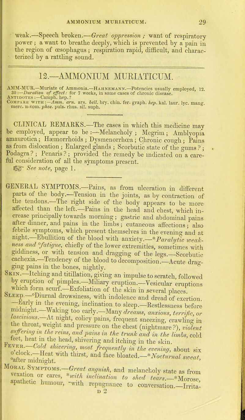 weak.—Speech broken.—Great oppression ; want of respiratory power ; a want to breathe deeply, which is prevented by a pain in the region of oesophagus ; respiration rapid, difficult, and charac- terized by a rattling sound. 12.—AMMONIUM MURIATICUM. AMM-MUR.—Muriate of Ammonia.—Hahnemann.—Potencies usually employed, 12. 30 •.—Duration of effect: for 7 weeks, in some cases of chronic disease. Antidotes :—Camph. hep.? CoMPAHB WITH t—Amm. am. ars. bell. bry. chin. fer. graph, hep. kal. laur. lyc. mang-. mere, n-vom. pkos. puis. rhus. sil. suph. CLINICAL REMARKS.—The cases in which this medicine may be employed, appear to be Melancholy ; Megrim; Amblyopia amaurotica; Haemorrhoids ; Dysmenorrhoea; Chronic cough; Pains as from dislocation; Enlarged glands ; Scorbutic state of the gimis ? ; Podagra ? ; Penaris ? ; provided the remedy be indicated on a care- ful consideration of aU the symptoms present. See note, page 1. GENERAL SYMPTOMS.—Pains, as from ulceration in different parts of the body.—Tension in the jomts, as by contraction of the tendons.—The right side of the body appears to be more affected than the left.—Pains in the head and chest, which in- crease principaUy towards morning; gastric and abdominal pains after dinner, and pains in the Hmbs; cutaneous affections; also febrile symptoms, which present themselves in the evening and at night.—EbuUition of the blood with anxiety.—*Paralytic weak- ness and °fati(jue, chiefly of the lower extremities, sometimes with giddiness, or with tension and dragging of the legs.—Scorbutic cachexia.—Tendency of the blood to decomposition.—Acute drao-- ging pains in the bones, nightly. Skin.—Itching and titillation, giving an impulse to scratch, followed by eruption of pimples.—Miliaiy eruption.—Vesicidar eruptions which form scurf.—Exfohation of the skin in several places feLEEp.—opiurnal drowsiness, with indolence and dread of exertion ■ —i-arly m the evenmg, inclination to sleep.—Restlessness before midnight.—Wakmg too early.—Many anxious, terrific, or lascivious.—mght, cohcy pains, frequent sneezing, crawhns in the throat, weight and pressure on the chest (nightmare ?), violent siiffermym the reins, and pains in the trunk and in the limbs, cold leet, heat in the head, shivering and itching in the skin. 1<EVER.—C'oW shivering, most frequently in the evenina, about six after midnJ'ht'' ^^ ^^oM.-*Nocturnal sweat, Moral Symptoms.—anyuish, and melancholy state as from vexation or cares, '^with inclination to shed teL.-movoZ apathetic humour, -with repugnance to conversation.-Sa: D 2