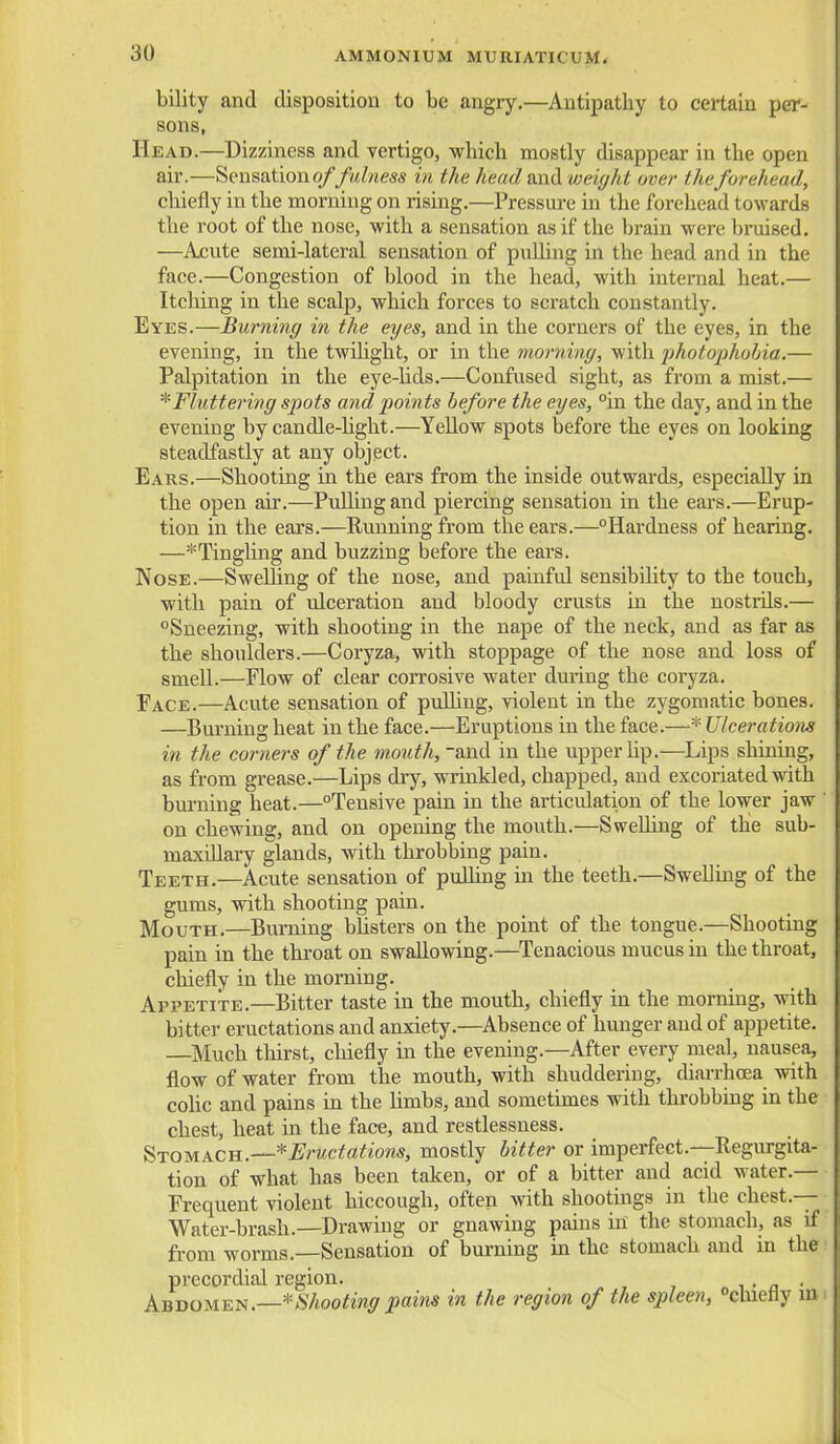 bility and disposition to be angry.—Antipathy to certain per- sons, Head.—Dizziness and vertigo, which mostly disappear in the open air.—Sensation o//M/?im in the head Mii^L weight over the forehead, cliiefly in the morning on rising.—Pressui-e in the forehead towards the root of the nose, with a sensation as if the brain were bruised. —Acvite semi-lateral sensation of puUing in the head and in the face.—Congestion of blood in the head, with intemial heat.— Itching in the scalp, which forces to scratch constantly. Eyes.—Burning in the eyes, and in the corners of the eyes, in the evening, in the twilight, or in the morning, with photophohia.— Palpitation in the eye-hds.—Confused sight, as from a mist.— ^Fluttering spots and points before the eyes, °'m the day, and in the evening by candle-hght.—Yellow spots before the eyes on looking steadfastly at any object. Ears.—Shooting in the ears from the inside outwards, especially in the open air.—Pulling and piercing sensation in the ears.—Erup- tion in the ears.—Running from the ears.—Hardness of hearing. —*Tingling and buzzing before the ears. Nose.—Swelling of the nose, and painful sensibility to the touch, with pain of ulceration and bloody crusts in the nostrils.— Sneezing, with shooting in the nape of the neck, and as far as the shoulders.—Coryza, with stoppage of the nose and loss of smell.—Flow of clear corrosive water during the coryza. Face.—Acute sensation of pulling, violent in the zygomatic bones. —Burning heat in the face.—Eruptions in the face.—* Ulceration in the corners of the mouth, and in the upper hp.—Lips shining, as from grease.—Lips dry, wrinkled, chapped, and excoriated with burning heat.—Tensive pain in the articulation of the lower jaw on chewing, and on opening the mouth.—Swehing of the sub- maxillary glands, with throbbing pain. Teeth.—Acute sensation of puUing in the teeth.—Swelling of the gums, with shooting pain. Mouth.—Burning bhsters on the point of the tongue.—Shooting pain in the throat on swallowing.—Tenacious mucus in the throat, chiefly in the morning. Appetite.—Bitter taste in the mouth, chiefly in the morning, with bitter eructations and anxiety.—Absence of hunger and of appetite. —Much thirst, chiefly m the evening.—After every meal, nausea, flow of water from the mouth, with shuddering, diarrhcea with cohc and pains in the limbs, and sometimes with throbbmg in the chest, heat in the face, and restlessness. Stomach.--*Eructations, mostly bitter or imperfect.—Regurgita- tion of what has been taken, or of a bitter and acid water.— Frequent violent hiccough, often with shootings in the chest.— Water-brash.—Drawing or gnawing pains in the stomach, as if from worms.—Sensation of burning m the stomach and in the precordial region. i - n • AnooMEi^.—*Shooting pains in the region of the spleen, chiefly lu