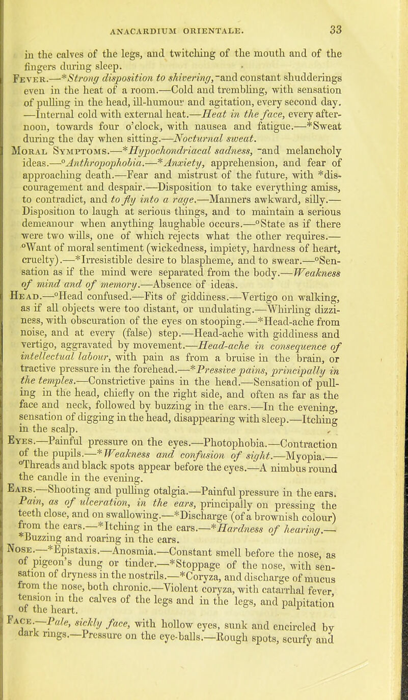 I. in the calves of the legs, and twitching of the mouth and of the fingers during sleep. Fever.—* Strong disposition to shivering,~&\\di constant sliudderings even in the heat of a room.—Cold and trembUng, with sensation of puUing in the head, ill-humour and agitation, every second day. —Internal cold with external heat.—Heat in the face, evei-y after- noon, towai'ds four o'clock, with nausea and fatigue.—*Sweat dm'ing the day when sitting.—Nocturnal sioeat. Moral Symptoms.—* Hypochondriacal sadness, ~and melancholy ideas.—°Anthropophobia.—*Anxiety, apprehension, and fear of approaching death.—Fear and mistrust of the future, with *dis- com-agement and despaii'.—Disposition to take everything amiss, to contradict, and to fly into a rage.—Manners awkward, silly.— Disposition to laugh at serious things, and to maintain a serious demeanour when anything laughable occurs.—State as if there ■■■ were two wills, one of which rejects what the other requires.— Want of moral sentiment (wickedness, impiety, hardness of heart, cruelty).—* Irresistible desire to blaspheme, and to swear.—Sen- sation as if the mind were separated from the body.—Weakness of mind and of memory.—Absence of ideas. Head.—Head confused.—Fits of giddiness.—Vertigo on walking, as if all objects were too distant, or undulating.—Whirhng dizzi- ness, with obscuration of the eyes on stooping.—*Head-ache from noise, and at every (false) step.—Head-ache with giddiness and vertigo, aggravated by movement.—Head-ache in consequence of intellectual labour, with pain as from a bruise in the brain, or tractive pressure in the forehead.—*Pressive pains, principally in the temples.—Constrictive pains in the head.—Sensation of pull- ing in the head, chiefly on the right side, and often as far as the face and neck, followed by buzzing in the ears.—In the evening, sensation of digging in the head, disappearing with sleep.—Itching in the scalp. , Eyes.—Painful pressure on the eyes.—Photophobia.—Contraction of the pupils.—*Weakness and confusion of sight.—Myopia. Threads and black spots appear before the eyes.—A nimbus round the candle in the evening. Ears.—Shooting and pulling otalgia.—Painful pressure in the ears. Pain, as of ulceration, in the ears, principally on pressing the teeth close, and on swallowing.—-^Discharge (of a brownish colour) from the ears.—* Itching in the ears.—* Hardness of hearing.— *Buzzing and roaring in the ears. Nose.—*Epistaxis.—Anosmia.—Constant smell before the nose, as of pigeon's dung or tinder.—* Stoppage of the nose, with sen- sation of dryness in the nostrils.—*Coryza, and discharge of mucus from the nose, both chronic—Violent coryza, with catarrhal fever tension m the calves of the legs and in the legs, and palpitation ot the heart. Face.—P«/e, sickly face, with hollow eyes, sunk and encircled bv ,dark nngs.—Pressure on the eye-balls.—Rough spots, scuify and