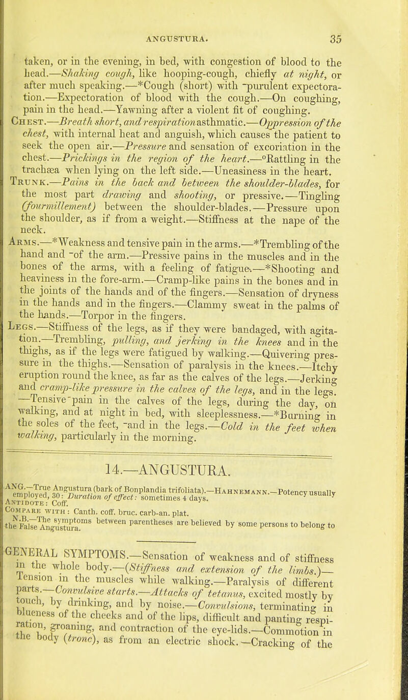 taken, or in the evening, in bed, with congestion of blood to the Jjead.—Shakbig cough, hke hooping-cough, chiefly at night, or after much speaking.—*Cough (short) with -purulent expectora- • tion.—Expectoration of blood with the cough.—On coughing, pain in the head.—Yawning after a violent fit of coughing. Chest.—Breath short, and respirationasthmsXic.—Oppression of the chest, with internal heat and anguish, which causes the patient to seek the open air.—Pressure and sensation of excoriation in the chest.—PricJcings in the region of the heart.—Ratthng in the trachsea when lying on the left side.—Uneasiness in the heart. Trunk.—Pains in the back and between the shmdder-blades, for the most part drawing and shooting, or pressive.—Tingling (fourmillement) between the shoulder-blades.—Pressure upon the shoulder, as if fi-om a weight.—Stiffness at the nape of the neck. Arms.—*Weakness and tensive pain in the arms.—*Trembhng of the hand and of the arm.—Pressive pains in the muscles and in the bones of the arms, with a feehng of fatigue^;—*Shooting and heaviness in the fore-arm.—Cramp-like pains in the bones and in the joints of the hands and of the fingers.—Sensation of dryness in the hands and in the fingers.—Clammy sweat in the palms of the hands.—Torpor in the fingers. Legs.—Stiffness of the legs, as if they were bandaged, with agita- tion.—TrembHng, pulling, and jerking in the knees and in the thighs, as if the legs were fatigued by walking.—Quivering pres- sure in the thighs.—Sensation of paralysis in the knees.—Itchy eruption round the knee, as far as the calves of the legs.—Jerkino- ^ and cramp-like pressure in the calves of the legs, and in the legs*! —Tensive-pain in the calves of the legs, during the day, on walking, and at night in bed, with sleeplessness.—*Btu'ning in the soles of the feet, -and in the legs.—CoM in the feet when walking, particularly in the morning. 14.—ANGUSTURA. emoToTS ^^A'*?-^''^''/ of Bonplandia trifoliata).-HAHNEMANN.-Potency usually AntiDOTE •' ^^jj.-^'^'' f '^^'t ■• sometimes 4 days.  Compare with : Canth. coff. bruc. carb-an. plat. theFal7e'AnS''r*a'!'' Parentheses are believed by some persons to belong to GENERAL SYMPTOMS.-Sensation of weakness and of stifi-ness in the whole ho&y.—{Stiffness and extension of the limbs )— iension in the muscles whUe walking.—Paralvsis of diff'erent ^zxts—Convulsive starts.—Attacks of tetanus, excited mostly by touch, by drinking, and by noise.—Convulsions, terminating in blueness of the cheeks and of the lips, difficult and panting respi- ration, groaning and contraction of the eye-hds.-Commotion in inc body {tronc), as from an electric shock.-Cracking of the