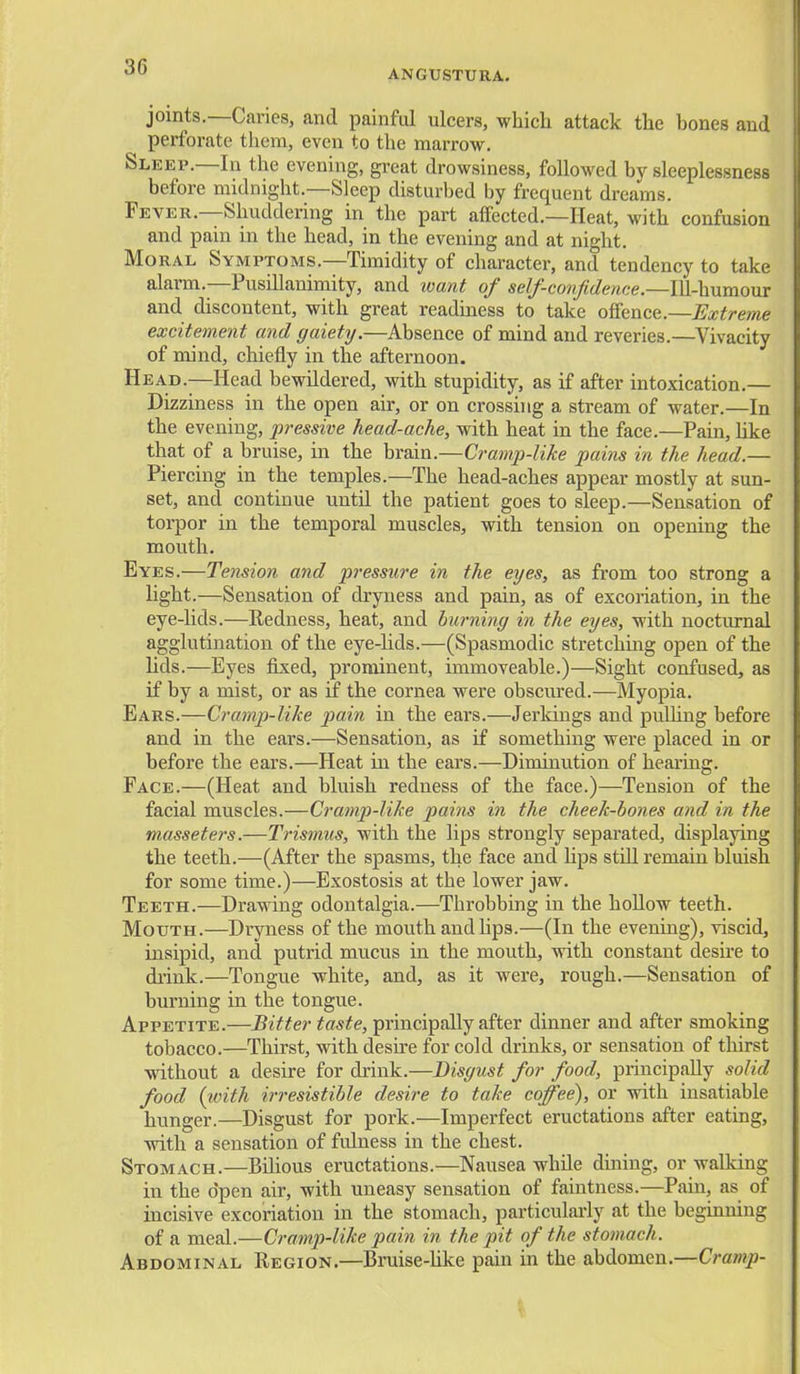 ANGUSTURA. joints.—Caries, and painful ulcers, whicli attack the bones and perforate tlicm, even to the marrow. Sleep.—In the evening, great drowsiness, followed by sleeplessness before midnight.—Sleep disturbed by frequent dreams. Fever.—Shuddering in the part affected.—Heat, with confusion and pain in the head, in the evening and at night. Moral Symptoms.—Timidity of character, and tendency to take alarm.—Pusillaniinity, and want of self-confidence.—mAmmom and discontent, with great readiness to take offence.—Extreme excitement and gaiety.—Absence of mind and reveries.—Vivacity of mind, chiefly in the afternoon. Head.—Head bewildered, with stupidity, as if after intoxication.— Dizziness in the open air, or on crossing a stream of water.—In the evening, pressive head-ache, with heat in the face.—Pain, like that of a bruise, in the brain.—Cramp-like pains in the head.— Piercing in the temples.—The head-aches appear mostly at sun- set, and continue until the patient goes to sleep.—Sensation of torpor in the temporal muscles, with tension on opening the mouth. Eyes.—Tension and pressure in the eyes, as from too strong a light.—Sensation of dryness and pain, as of excoriation, in the eye-lids.—Redness, heat, and hurning in the eyes, with nocturnal agglutination of the eye-Hds.—(Spasmodic stretching open of the lids.—Eyes fixed, prominent, immoveable.)—Sight confused, as if by a mist, or as if the cornea were obscured.—Myopia. Ears.—Cramjj-like pain in the ears.—Jerldngs and pulling before and in the ears.—Sensation, as if something were placed in or before the ears.—Heat in the ears.—Diminution of hearing. Face.—(Heat and bluish redness of the face.)—Tension of the facial muscles.—Cramp-like pains in the cheek-bones and in the masseters.—Trismus, with the lips strongly separated, displaying the teeth.—(After the spasms, the face and lips still remain bluish for some time.)—Exostosis at the lower jaw. Teeth.—Drawing odontalgia.—Throbbing in the hollow teeth. MotJTH.—Dryness of the mouth and lips.—(In the evening), viscid, insipid, and putrid mucus in the mouth, with constant desire to di-ink.—Tongue white, and, as it were, rough.—Sensation of burning in the tongue. Appetite.—Bitter taste, principally after dinner and after smoking tobacco.—Thirst, with desire for cold drinks, or sensation of thirst without a desire for drink.—Disgust for food, principally solid food (with irresistible desire to take coffee), or with insatiable hunger.—Disgust for pork.—Imperfect eructations after eating, with a sensation of fulness in the chest. Stomach.—Bilious eructations.—Nausea while dining, or walking in the open air, with uneasy sensation of faintness.—Pain, as of incisive excoriation in the stomach, particularly at the beginning of a meal.—Cramp-like pain in the pit of the stomach. Abdominal Region.—Bruise-like pain in the abdomen.—Cramp-