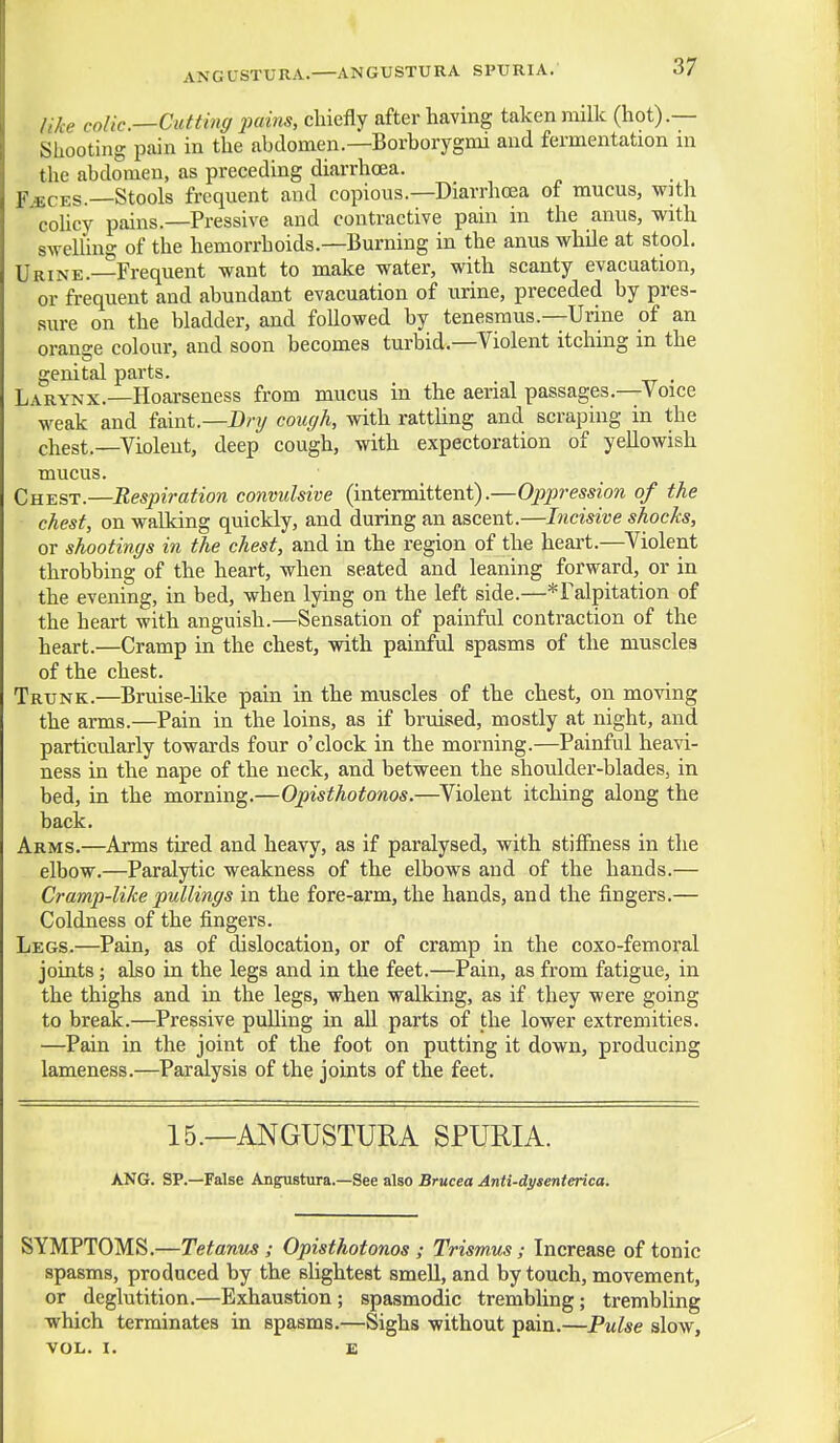 ANGLSTURA. ANGUSTURA SPURIA. like colic.—Cutting 2wins, chiefly after having taken milk (hot).— Shooting pain in the abdomen.—Borborygmi and fermentation m the abdomen, as preceding diarrhoea. K«CES.—Stools frequent and copious.—Diarrhoea of mucus, with cohcy pains.—Pressive and contractive pain in the anus, with swelling of the hemorrhoids.—Burning in the anus while at stool. Urine.—Frequent want to make water, with scanty evacuation, or frequent and abundant evacuation of urine, preceded by pres- sure on the bladder, and followed by tenesmus.—Urine of an orange colour, and soon becomes turbid.—Violent itching in the genital parts. . Larynx.—Hoai-seness from mucus in the aerial passages.—Voice weak and faint.—D/-?/ cough, with rattUng and scraping in the chest.—Violent, deep cough, with expectoration of yellowish mucus. Chest.—Respiration convulsive (intermittent).—Oppression of the chest, on walking quickly, and during an ascent.—Incisive shocks, or shootings in the chest, and in the region of the heart.—Violent throbbing of the heart, when seated and leaning forward, or in the evening, in bed, when lying on the left side.—*ralpitation of the heart with anguish.—Sensation of painful contraction of the heart.—Cramp in the chest, with painful spasms of the muscles of the chest. Trunk.—Bruise-like pain in the muscles of the chest, on moving the arms.—Pain in the loins, as if bruised, mostly at night, and particularly towards four o'clock in the morning.—Painful heavi- ness in the nape of the neck, and between the shoulder-blades, in bed, in the morning.—Opisthotonos.—Violent itching along the back. Arms.—Arms tired and heavy, as if paralysed, with stiffness in the elbow.—Paralytic weakness of the elbows and of the hands.— Cramp-like pullings in the fore-arm, the hands, and the fingers.— Coldness of the fingers. Legs.—Pain, as of dislocation, or of cramp in the coxo-femoral joints; also in the legs and in the feet.—Pain, as from fatigue, in the thighs and in the legs, when walking, as if they were going to break.—Pressive pulling in all parts of the lower extremities. —Pain in the joint of the foot on putting it down, producing lameness.—Paralysis of the joints of the feet. 15.—ANGUSTURA SPURIA. ANG. SP.—False Angustura.—See also Brucea Anti-dysenterica. SYMPTOMS.—Tetanus ; Opisthotonos ; Trismus; Increase of tonic spasms, produced by the slightest smell, and by touch, movement, or deglutition.—Exhaustion; spasmodic trembling; trembling which terminates in spasms.—Sighs without pain.—Pulse slow, VOL. I. E