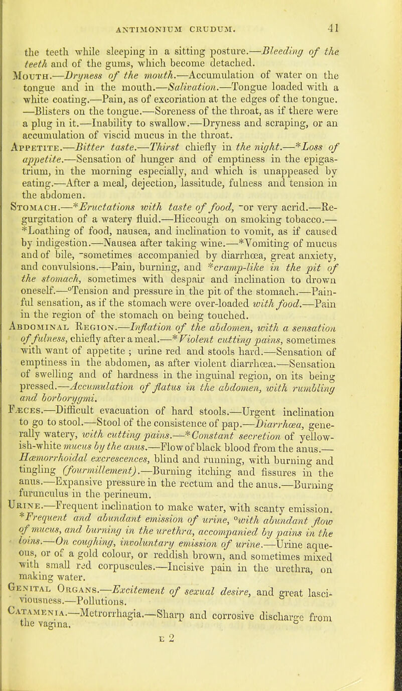 the teeth while sleeping in a sitting posture.—Bleeding of the teeth and of the gums, which become detached. Mouth.—Dryness of the mouth.—Accumulation of water on the tongue and in the mouth.—Salivation.—Tongue loaded with a white coating.—Pain, as of excoriation at the edges of the tongue. —Blisters on the tongue.—Soreness of the throat, as if there were a plug in it.—Inability to swallow.—Dryness and scraping, or an accumulation of viscid mucus in the throat. Appetite.—Bitter taste.—Thirst chiefly in the night.—*Loss of apiietite.—Sensation of hunger and of emptiness in the epigas- trium, in the morning especially, and which is unappeased by eating.—After a meal, dejection, lassitude, fulness and teiision in the abdomen. Stomach.—*Ernctations with taste of food, ~or very acrid.—Re- gurgitation of a watery fluid.—Hiccough on smoking tobacco.— ^Loathing of food, nausea, and inclination to vomit, as if caused by indigestion.—Nausea after taking wine.—*Vomiting of mucus and of bUe, -sometimes accompanied by diarrhoea, great anxiety, and convulsions.—Pain, burning, and -^cramp-like in the pit of the stomach, sometimes with despair and inclination to drown oneself.—Tension and pressure in the pit of th.e stomach.—Pain- ful sensation, as if the stomach were over-loaded with food.—Pain in the region of the stomach on being touched. Abdominal Region.—Inflation of the abdomen, with a sensation of fidness, chiefly after a meal.—* Violent cutting pains, sometimes with want of appetite ; urine red and stools hard.—Sensation of emptiness in the abdomen, as after violent diarrhoea.—Sensation of swelling and of hardness in the inguinal region, on its being pressed.—Accumulation of flatus in the abdomen, with rumbling and borborygmi. F eces.—Difiicult evacuation of hard stools.—Urgent inclination to go to stool.—Stool of the consistence of pap.—Biarrhoea, gene- rally watery, with cutting pains.—* Constant secretion of yellow- ish-white 7nucus by the anus,—Flow of black blood from the anus.— Harnorrhoidal excrescences, blind and running, with burning and tingling (fourmillement) .—2>m:m.-a^ itching and fissures in the anus.—Expansive pressure in the rectum and the anus.—Burnino- furunculus in the perineum. Urine.—Frequent inchnation to make water, with scanty emission, *Frequent and abundant emission of urine, °with abundant flow of mums, and burning in the urethra, accompanied by pains in the • loins.—On coughing, involuntary emission of urine.—Urine aque- ous, or of a gold colour, or reddish brown, and sometimes mixed with small red corpuscules.—Incisive pain in the urethra, on making water. Genital OkgKtis.—Excitement of sexual desire, and great lasci- viousness.—Pollutions. Catamenia.—Metrorrhagia.—Shai-p and corrosive discharge from the vagina. ° E 2