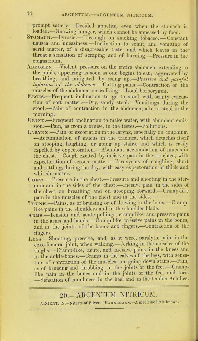 ARGENTUM.—ARGENTUM NITRICUM. prompt satiety.—Decided appetite, even when the stomach is loaded.—Gnawing hunger, wliich cannot be appeased by food. Stomach.—Pyrosis.—Hiccough on smoking tobacco. — Constant nausea and uneasiness.—Inclination to vomit, and vomiting of acrid matter, of a disagreeable taste, and which leaves in the throat a sensation of scraping and of burning.—Pressure in the epigastrium. Abdomen.—Violent pressure on the entire abdomen, extending to the pubis, appearing as soon as one begins to eat; aggravated by breathing, and mitigated by rising up.—Pressive and painful inflation of the abdomen.—Cutting pains.—Contraction of the muscles of the abdomen on walking.—Loud borborygmi. FiECES.—Frequent inchnation to go to stool, with scanty evacua- tion of soft matter.—^Dry, sandy stool.—Vomitings during the stool.—Pain of contraction in the abdomen, after a stool in the morning. Urine.—Frequent inchnation to make water, with abundant emis- sion.—Pain, as from a bruise, in the testes.—Pollutions. Larynx.—Pain of excoriation in the larynx, especially on coughing. —Accumulation of mucus in the trachsea, which detaches itself on stooping, laughing, or going up stairs, and which is easily expelled by expectoration.—Abundant accumulation of mucus in the chest.—Cough excited by incisive pain in the trachaea, with expectoration of serous matter.—Paroxysms of coughing, short and rattling, during the day, with easy expectoration of thick and whitish matter. Chest.—Pressure in the chest.—Pressure and shooting in the ster- num and in the sides of the chest.—Incisive pain in the sides of the chest, on breathing and on stooping forward.—Cramp-like pain in the muscles of the chest and in the sides. Trunk.—Pains, as of bruising or of drawing in the loins.—Cramp- like pains in the shoulders and in the shoulder-blade. Arms.—Tension and acute puUings, cramp-like and pressive pains in the arms and hands.—Cramp-like pressive pains in the bones, and in the joints of the hands and fingers.—Contraction of the fingers. Legs.—Shooting, pressive, and, as it were, paralytic pain, in the coxo-femoral joint, when walking.—Jerking in the muscles of the thighs.— Cramp-like, acute, and incisive pains in the knees and in the ankle-bones.—Cramp in the calves of the legs, with sensa- tion of contraction of the muscles, on going down stairs.—Pain, as of bruising and throbbing, in the joints of the feet.—Cramp- like pain in the bones and in the joints of the feet and toes. —Sensation of numbness in the heel and in the tendon AchiUes. 20.—ARGENTUM NITRICUM. ARGENT. N,—Nitrate of Silver.—Hahnemann.—A medicine little known.
