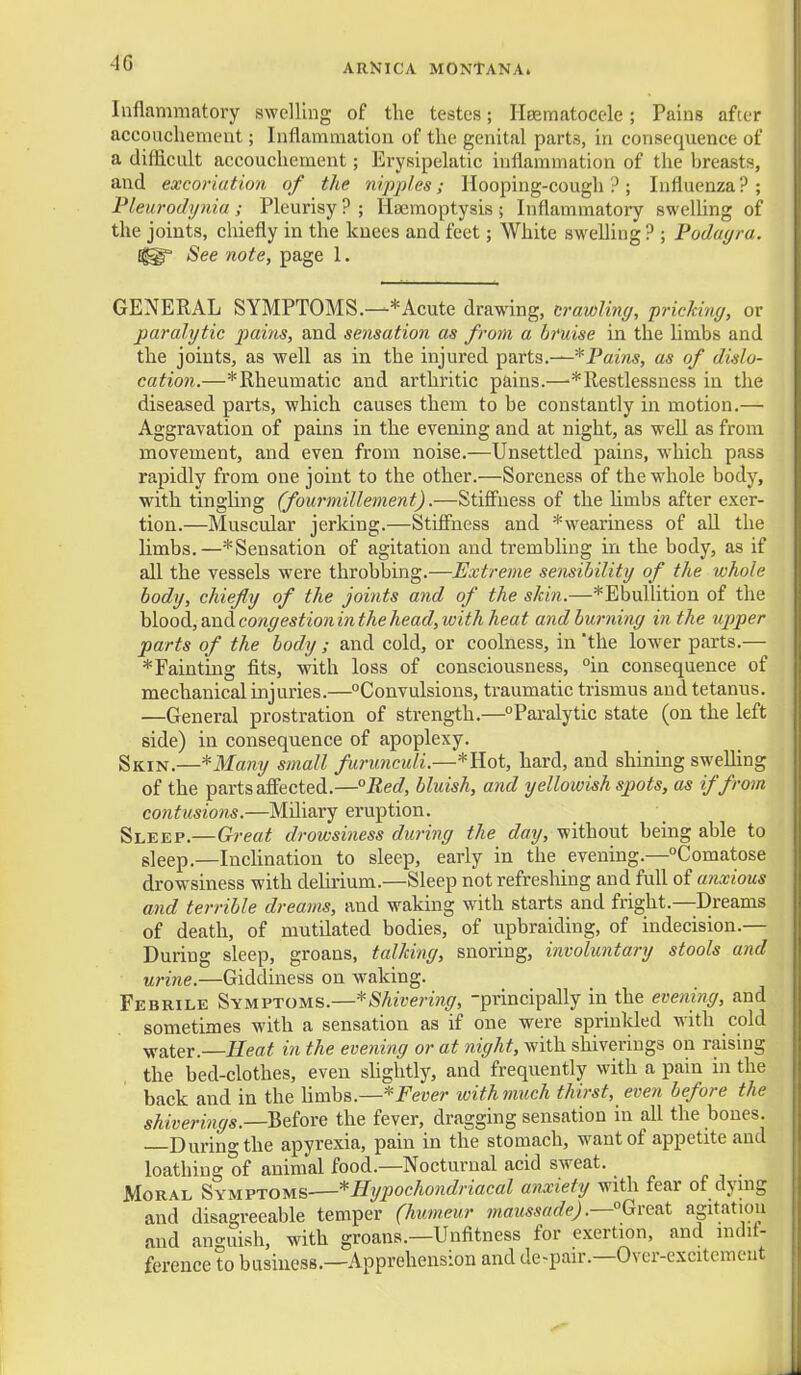 Inflammatory swelling of the testes; Ileeraatoccle; Pains after accouchement; Inflammation of the genital parts, in consequence of a difficult accouchement; Erysipelatic inflammation of the breasts, and excoriation of the nijqiles; Hooping-cough ? ; Influenza ? ; Pleurodynia ; Pleurisy ? ; Haemoptysis ; Inflammatoi-y swelhng of the joints, chiefly in the knees and feet; White swelling? ; Podagra. See note, page 1. GENERAL SYMPTOMS.—* Acute drawing, crawling, pricking, or paralytic pains, and sensation as from a bruise in the limbs and the joints, as well as in the injured parts.—*Pains, as of dislo- cation.—*Rheumatic and arthritic pains.—^*Restlessness in the diseased pai'ts, which causes them to be constantly in motion.— Aggravation of pains in the evening and at night, as well as from movement, and even from noise.—Unsettled pains, which pass rapidly from one joint to the other.—Soreness of the whole body, with tingling (fourmillement).—Stifiuess of the Hmbs after exer- tion.—Muscular jerking.—Stiffness and *weariness of all the limbs.—* Sensation of agitation and trembling in the body, as if all the vessels were throbbing.—Extreme sensibility of the whole body, chiefly of the joints and of the skin.—*Ebullition of the hlood,tindcongestioninthe head,with heat and burning in the upper parts of the body; and cold, or coolness, in the lower parts.— *Fainting fits, with loss of consciousness, °in consequence of mechanical injuries.—°Convulsions, traumatic trismus and tetanus. —General prostration of strength.—Paralytic state (on the left side) in consequence of apoplexy. Skin.—*Many small furunculi.—*IIot, hard, and shinmg swelling of the parts affected.—°Bed, bluish, and yellowish spots, as if from contusions.—Miliary eruption. Sleep.—Great drowsiness during the day, without being able to sleep.—IncUnation to sleep, early in the evening.—Comatose drowsiness with dehrium.—Sleep not refreshing and full of anxious and terrible dreams, and waking with starts and fright.—Dreams of death, of mutilated bodies, of upbraiding, of indecision.— During sleep, groans, talking, snoring, involuntary stools and urine.—Giddiness on waking. Febrile Symptoms.—^Shivering, -principally in the evening, and sometimes with a sensation as if one were sprinkled with cold ^ater.—ifm^ in the evening or at night, with shiverings on raising the bed-clothes, even shghtly, and frequently with a pain in the back and in the limbs.—ivithmuch thirst, even before the shiverings.—Before the fever, dragging sensation in all the bones. Durino-the apyrexia, pain in the stomach, want of appetite and loathing of animal food.—Nocturnal acid sweat. Moral Symptoms—* Hypochondriacal anxiety with fear of dying and disagreeable temper (humeur maussade) .—°Gi'eis.t agitation and an<^uish, with groans.—Unfitness for exertion, and indit- ferenee to business.—Apprehension and de-pair.—Over-excitemeut