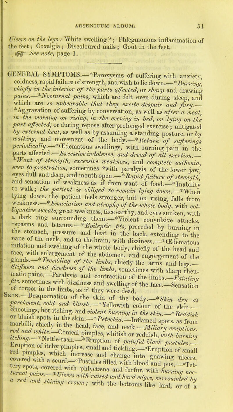 Ulcers on the legs : White swelling ? ; Phlegmonous inflammation of the feet; Coxalgia; Discoloured nails ; Gout in the feet. . See note, page 1. GENERAL SYMPTOMS.—^Paroxysms of suffering with anxietv, coldness, rapid failure of strength, and wish to lie down.—* Burning, chiejly in the interior of the parts affected, or sharp and drawing pains.—*Nocturnal pains, which are felt even during sleep, and which are so unbearable that they excite despair and fury.— *Aggravation of suffering by conversation, as well as after a meal, in the rnorning on rising, in the evening in bed, on lying on the part affected, or during repose after prolonged exercise; mitigated by external heat, as well as by assuming a standing posture, or by walking, and movement of the hodij.—*Return of sufferings periodically.—*(Edema.to\ia swellings, with burning pain in the parts sSectei.—Excessive indolence, and dread of all exertion. *JFant of strength, excessive weakness, and complete asthenia, even to prostration, sometimes ^with paralysis of the lower jaw eyes dull and deep, and mouth o^en.—*Bapid failure of strength and sensation of weakness as if from want of food.—*InabiUty to walk; the patient is obliged to remain lying dowti.~*MVhen lying down, the patient feels stronger, but on rising, falls from jea.knes&.—*Emaciation and atrophy of the whole body, with col- liquative sweats, great weakness, face earthy, and eyes sunken, with a dark nng surrounding them.—*Violent convulsive attacks, spasms and i^t&nxy^.—*Epileptic fits, preceded by burning in the stomach, pressure and heat in the back, extending to the nape of the neck and to the brain, with dizziness.—^(Edematous inflation and swelling of the whole body, chiefly of the head and face, with enlargement of the abdomen, and engorgement of the Trembling of the Zm5., chiefly the trms and legs.- Stiffness and fixedness of the limbs, sometimes with sharp rheu- matic pams.—Paralysis and contraction of the ]imhs.~Faintina fits, sometimes with dizziness and sweUing of the face —Sensation of torpor in the limbs, as if they were dead. Sensation bKiN.—Desquamation of the skin of the body.—*^/tm dry a, parchment, cold and ifeM.-*YeUowish colour of the skin - fehootings, hot Itching, and violent burning in the skin.—* Reddish moS cS  tvT «kin.-;P.,.eA^«.-^Inflamed spots, asl^S ^ T ^^-^-Miliary eruptions. Er«ntio7of^f .?^^^^ ^^^■'^^^ ^^^^'^ pustules.- *-ruption of Itchy pimples, small and tickHng.—°Eruptbn of smill red pimples, which increase and change into gn^Mdng uSs T^ ILT'^ ' «curf.-oPustules filled with blood ?nd^uf-oTe : S«F:lirT4^* l^fy^^-- f-f-. -ith burning noc