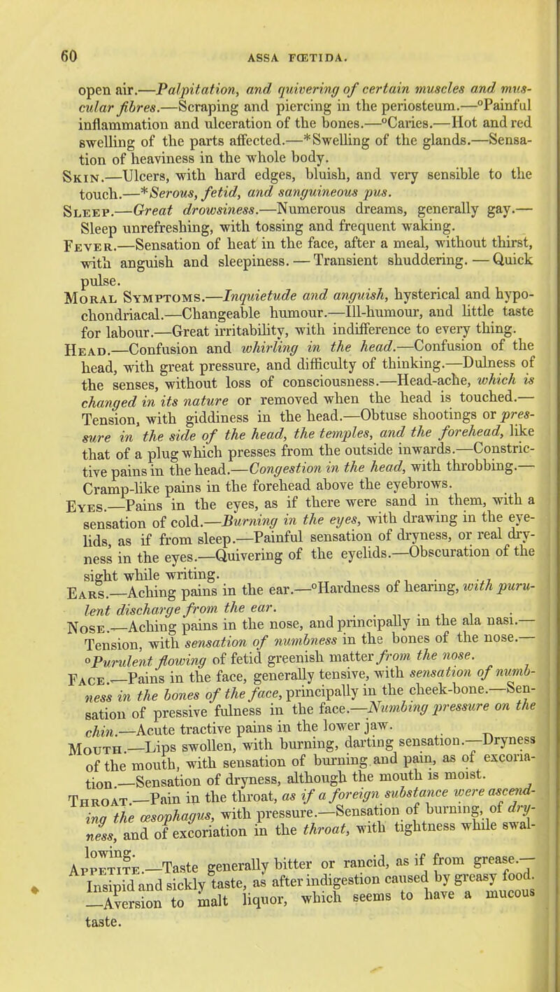 open air.—Palpitation, and quivering of certain muscles and mus- cular fibres.—Scraping and piercing in tlie periosteum.—Painful inflammation and ulceration of the bones.—Caries.—Hot and red swelling of the parts affected.—* Swelling of the glands.—Sensa- tion of heaviness in the whole body. Shin.—Ulcers, with hard edges, bluish, and very sensible to the touch.—* Serous, fetid, and sanguineous pus. Sleep.—Great drowsiness.—Numerous dreams, generally gay.— Sleep unrefreshing, with tossing and frequent waking. Fever.—Sensation of heat in the face, after a meal, without thirst, with anguish and sleepiness. — Transient shuddering. — Quick pulse. Moral Symptoms.—Inquietude and anguish, hysterical and hypo- chondriacal.—Changeable humour.—lU-hiimour, and Uttle taste for labour.—Great irritability, with indifference to every thing. Head.—Confusion and loUrling in the head.—Confusion of the head, with great pressure, and difficulty of thinking.—Duhiess of the senses, without loss of consciousness.—Head-ache, which is changed in its nature or removed when the head is touched.— Tension, with giddiness in the head.—Obtuse shootings or pres- sure in the side of the head, the temples, and the forehead, like that of a plug which presses from the outside inwards.—Constric- tive pains in the head.—Congestion in the head, with throbbing.— Cramp-like pains in the forehead above the eyebrows. Eyes Pains in the eyes, as if there were sand in them, with a sensation of M.—Burning in the eyes, with drawing in the eye- lids as if from sleep.—Painful sensation of dryness, or real dry- ness in the eyes.—Quivering of the eyehds.—Obscuration of the sight while writing. . Ears.—Aching pains in the ear.—Hardness of hearing, with puru- lent discharge from the ear. • n • xi i Nose —Aching pains in the nose, and pnncipaUy m the aia nasi.— Tension, with sensation of numbness in the bones of the nose.— ''Purulent flowing of fetid greenish matter/ro»i the nose. Face ^Pains in the face, generally tensive, with sensation of numb- ness in the bones o/^/le/ace, principally in the cheek-bone.—Sen- sation of pressive fulness in the UcQ.—Numbi7ig p>ressure on the chin.—kmte tractive pains in the lower jaw. Mouth —Lips swollen, with burning, darting sensation .--Dryness of the mouth, with sensation of burning and pam, as of excoria- tion —Sensation of dryness, although the mouth is moist. Throat —Pain in the throat, as if a foreign substance ivere ascend- ing the oesophagus, with pressure.-Sensation of burning, of^j ness, and of excoriation in the throat, with tightness while swal- App^?E.-Taste generaUy bitter or rancid, as if from grease.- Tnsipid and sickly taste, as after indigestion caused by greasy food -Ksion to Lit liquor, which seems to have a mucous taste.