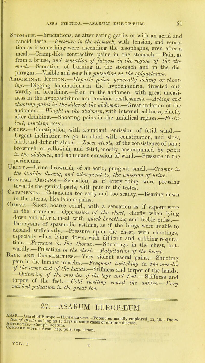 Stomach.—Eructations, as after eating garlic, or witli an acrid and rancid taste.—Pressure in the stomach, with tension, and sensa- tion as if something were ascending the oesophagus, even after a meal.—Cramp-hke contractive pains in the stomach.—Pain, as from a bruise, and sensation of fulness in the region of the sto- mach.—Sensation of burning in the stomach and in the dia- phragm.—Visible and sensible pulsation in the epigastrium. Abdominal Region.—Hepatic pains, generally aching or shoot- ing.—Digging lancinations in the hypochondria, directed out- wardly in breathing.—Pain in the abdomen, with great uneasi- ness in the hypogastrium, and anxious restlessness.—Aching and shooting pains in the sides of the abdomen.—Great inflation of the abdomen.—/Fez^fAi^m the abdomen, ^friih. internal coldness, chiefly after drinking.—Shooting pains in the umbilical region.—Flatu- lent, pinching colic. F^CES.—Constipation, with abundant emission of fetid wind.— Urgent inclination to go to stool, with constipation, and slow, hard, and difficult stools.—Loose stools, of the consistence of pap ; brownish or yellowish, and fetid, mostly accompanied by pains in the abdomen, and abundant emission of wind.—Pressure in the perinaeum. Urine.—Urine brownish, of an acrid, pungent smeM.-^Cramps in the bladder during, and subsequent to, the emission of urine. Genital Organs.—Sensation, as if every thing were pressing towards the genital parts, with pain in the testes. Catamenia.—Catamenia too early and too scanty.—Bearing down in the uterus, hke labour-pains. Chest.—Short, hoarse cough, with a sensation as if vapour were m the hvouc\n&.—Oppression of the chest, chiefly when lying down and after a meal, with quick breathing and feeble pulse — Paroxysms of spasmodic asthma, as if the lungs were unable to expand sufficiently.—Pressure upon the chest, with shootings especially when lying down, with difficult and sobbing respira- iion.—Pressure on the ^Aora^r. — Shootings in the chest, out- wardly.—Pulsation in the chest.—Palpitation of the heart. JiACK AND Extremities.—Very violent sacral pains.—Shooting pam m the lumbar vaMBcle^.—Frequent twitching in the muscles of the arms and of the hands.—^xmn^&s and torpor of the hands —Quivering of the muscles of the legs and /ee^.—Stifi-ness and torpor of the feet.—CoM swelling round the ankles.—Very marked pulsation in the great toe. 27.—ASARUM EUROPIUM. Compare with : Aeon. hep. puis. sep. stram. VOL. I. G