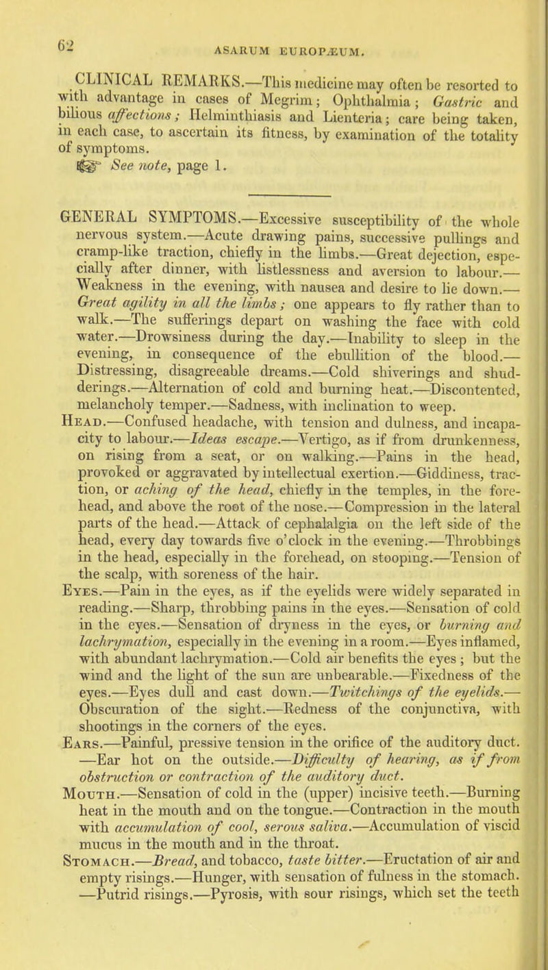 CLINICAL REMARKS.—This luedicine may often be resorted to with advantage in cases of Megrim; Ophthalmia; Guati •ic and bihous affections; Helminthiasis and Lienteria; care being taken, in each case, to ascertain its fitness, by examination of the totality of symptoms. See note, page 1. GENERAL SYMPTOMS.—Excessive susceptibility of the whole nervous system.—Acute drawing pains, successive pulhngs and cramp-like traction, chiefly in the hmbs.—Great dejection, espe- cially after dinner, with listlessness and aversion to labour.— Weakness in the evening, with nausea and desire to lie down.— Great agility in all the limbs ; one appears to fly rather than to walk.—The sufferings depart on washing the face with cold water.—Drowsiness during the day.—Inability to sleep in the evening, in consequence of the ebulUtion of the blood.— Distressing, disagreeable dreams.—Cold shiverings and shud- derings.—Alternation of cold and burning heat.—Discontented, melancholy temper.—Sadness, with inchnation to weep. Head.—Confused headache, with tension and dulness, and incapa- city to laboior.—Ideas escape.—Vertigo, as if from drunkenness, on rising from a seat, or on walking.—Pains in the head, provoked or aggravated by intellectual exertion.—Giddiness, trac- tion, or aching of the head, chiefly in the temples, in the fore- head, and above the root of the nose.—Compression in the lateral parts of the head.—Attack of cephalalgia on the left side of the head, every day towards five o'clock in the evening.—Throbbings in the head, especially in the forehead, on stoopmg.—Tension of the scalp, with soreness of the hair. Eyes.—Paiu in the eyes, as if the eyelids were widely separated in reading.—Sharp, throbbing pains in the eyes.—Sensation of cold in the eyes.—Sensation of dryness in the eyes, or burning and lachrymation, especially in the evening in a room.—Eyes inflamed, with abundant lachrymation.—Cold air benefits the eyes ; but the wind and the Ught of the sun are unbearable.—Fixedness of the eyes.—Eyes dull and cast down.—Twitchings of the eyelids.— Obscuration of the sight.—Redness of the conjunctiva, with shootings in the corners of the eyes. Ears.—Painful, pressive tension in the orifice of the auditory duct. —Ear hot on the outside.—Difficidty of hearing, as if from obstruction or contraction of the auditory duct. Mouth.—Sensation of cold in the (upper) incisive teeth.—Burning heat in the mouth and on the tongue.—Contraction in the mouth with accumulation of cool, serous saliva.—Accumulation of viscid mvicus in the mouth and in the throat. Stomach.—Bread, and tobacco, taste bitter.—Eructation of air and empty risings.—Hunger, with sensation of fulness in the stomach. —Putrid risings.—Pyrosis, with sour risings, which set the teeth