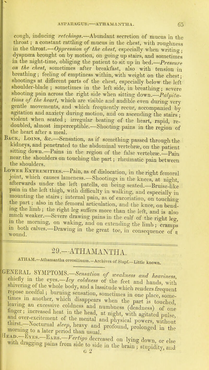 ASPARAGUS.- ATHAMANTHA. Co congh, inducing retchivgs.—Abundant secretion of mucus in the throat; a constant rattling of mucus in the chest, with roughness in the throat.—Oppression of the chest, especially when writing; dyspnoea brought on by motion, on going up stairs, and sometimes in the night-time, obliging the patient to sit up in bed.—Pressure on the chest, sometimes after breakfast, also with tension in breathing; feehng of emptiness within, with weight on the chest; shootings at different parts of the chest, especially below the left shoulder-blade ; sometimes in the left side, in breathing; severe shooting pain across the right side when sitting down.—PaJpita- tions of the heart, which are visible and audible even during very gentle movements, and which frequently recur, accompanied by agitation and anxiety during motion, and on ascending the stairs; violent when seated ; irregular beating of the heart, rapid, re- doubled, almost imperceptible.—Shooting pains in the region of the heart after a meal. Back, Loins, &c.—Sensation, as if something passed through the kidneys, and penetrated to the abdominal vertebrae, on the patient sitting down.—Pains in the region of the false vertebrae.—Pain near the shoulders on touching the part; rheumatic pain between the shoulders. Lower Extremities.—Pain, as of dislocation, iu the right femoral joint, which causes lameness.—Shootings in the knees, at night afterwards under the left patella, on being seated.—Bruise-like pam m the left thigh, with difficulty in walking, and especiallv in mounting the stairs; iuternal pain, as of excoriation, on touchino- the part; also m the femoral articidation, and the knee, on bend^ ing the hmb; the right leg suffers more than the left, and is also much weaker.—Severe drawing pains in the calf of the ri<^ht lee m the morning, on waking, and on extending the hmb ; cramS m both calves.-Drawing in the great toe, in consequence of a 29.—ATHAMANTHA. ATHAIVI.-Athamanthaoreosilinum.-Archives of Stapf.-Little known. ^Iflt^n ^;YMPT0MS^-^..«,.W of weakness and heaviness, chiefly in the eyes.—/cy coldness of the feet and hands with repose needful ; burning sensation, sometimes in one place, some- t mes in another, wluch disappears when the part is touch d Wng an excessive coldness and numbness (deadness) of one finger; increased heat in the head, at night, .dth agitated pul e and over-excitement of the mental and physical powers, wkhout thirst.-Nocturnal sleep heavy and profound, prolongedTthe moruing to a later period than usual * ^^^^';{~:'^^^^--^'^^^'-^^rtiyo decreased on lying down or else ^ith dragging pains from side to side in the brain f stupidity, and G !3